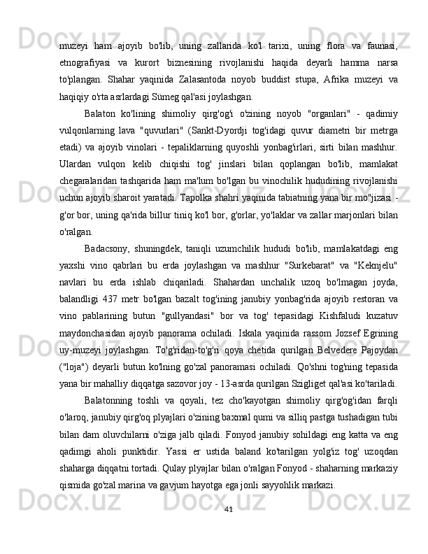 muzeyi   ham   ajoyib   bo'lib,   uning   zallarida   ko'l   tarixi,   uning   flora   va   faunasi,
etnografiyasi   va   kurort   biznesining   rivojlanishi   haqida   deyarli   hamma   narsa
to'plangan.   Shahar   yaqinida   Zalasantoda   noyob   buddist   stupa,   Afrika   muzeyi   va
haqiqiy o'rta asrlardagi Sümeg qal'asi joylashgan.
Balaton   ko'lining   shimoliy   qirg'og'i   o'zining   noyob   "organlari"   -   qadimiy
vulqonlarning   lava   "quvurlari"   (Sankt-Dyordji   tog'idagi   quvur   diametri   bir   metrga
etadi)   va   ajoyib   vinolari   -   tepaliklarning   quyoshli   yonbag'irlari,   sirti   bilan   mashhur.
Ulardan   vulqon   kelib   chiqishi   tog'   jinslari   bilan   qoplangan   bo'lib,   mamlakat
chegaralaridan  tashqarida  ham  ma'lum  bo'lgan   bu  vinochilik  hududining  rivojlanishi
uchun ajoyib sharoit yaratadi.  Tapolka  shahri yaqinida tabiatning yana bir mo''jizasi -
g'or bor, uning qa'rida billur tiniq ko'l bor, g'orlar, yo'laklar va zallar marjonlari bilan
o'ralgan.
Badacsony,   shuningdek,   taniqli   uzumchilik   hududi   bo'lib,   mamlakatdagi   eng
yaxshi   vino   qabrlari   bu   erda   joylashgan   va   mashhur   "Surkebarat"   va   "Keknjelu"
navlari   bu   erda   ishlab   chiqariladi.   Shahardan   unchalik   uzoq   bo'lmagan   joyda,
balandligi   437   metr   bo'lgan   bazalt   tog'ining   janubiy   yonbag'rida   ajoyib   restoran   va
vino   pablarining   butun   "gullyandasi"   bor   va   tog'   tepasidagi   Kishfaludi   kuzatuv
maydonchasidan   ajoyib   panorama   ochiladi.   Iskala   yaqinida   rassom   Jozsef   Egrining
uy-muzeyi   joylashgan.   To'g'ridan-to'g'ri   qoya   chetida   qurilgan   Belvedere   Pajoydan
("loja")   deyarli   butun   ko'lning   go'zal   panoramasi   ochiladi.   Qo'shni   tog'ning   tepasida
yana bir mahalliy diqqatga sazovor joy - 13-asrda qurilgan Szigliget qal'asi ko'tariladi.
Balatonning   toshli   va   qoyali,   tez   cho'kayotgan   shimoliy   qirg'og'idan   farqli
o'laroq, janubiy qirg'oq plyajlari o'zining baxmal qumi va silliq pastga tushadigan tubi
bilan dam  oluvchilarni  o'ziga jalb qiladi.   Fonyod   janubiy sohildagi  eng katta va eng
qadimgi   aholi   punktidir.   Yassi   er   ustida   baland   ko'tarilgan   yolg'iz   tog'   uzoqdan
shaharga diqqatni tortadi. Qulay plyajlar bilan o'ralgan Fonyod - shaharning markaziy
qismida go'zal marina va gavjum hayotga ega jonli sayyohlik markazi.
41 