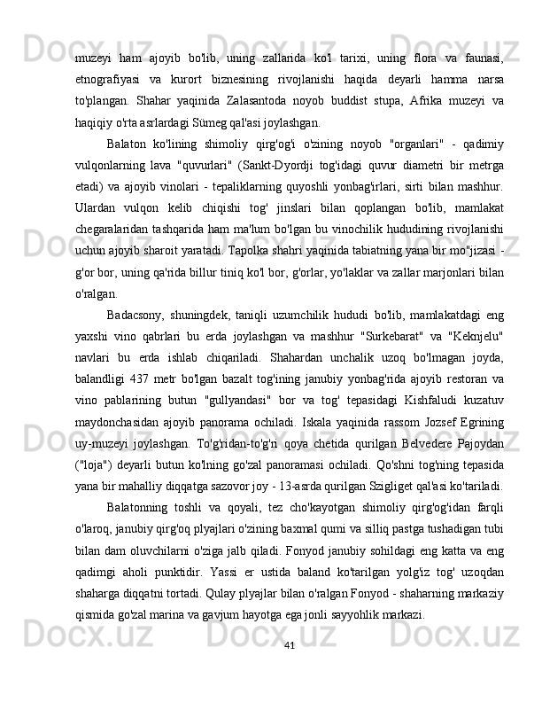 muzeyi   ham   ajoyib   bo'lib,   uning   zallarida   ko'l   tarixi,   uning   flora   va   faunasi,
etnografiyasi   va   kurort   biznesining   rivojlanishi   haqida   deyarli   hamma   narsa
to'plangan.   Shahar   yaqinida   Zalasantoda   noyob   buddist   stupa,   Afrika   muzeyi   va
haqiqiy o'rta asrlardagi Sümeg qal'asi joylashgan.
Balaton   ko'lining   shimoliy   qirg'og'i   o'zining   noyob   "organlari"   -   qadimiy
vulqonlarning   lava   "quvurlari"   (Sankt-Dyordji   tog'idagi   quvur   diametri   bir   metrga
etadi)   va   ajoyib   vinolari   -   tepaliklarning   quyoshli   yonbag'irlari,   sirti   bilan   mashhur.
Ulardan   vulqon   kelib   chiqishi   tog'   jinslari   bilan   qoplangan   bo'lib,   mamlakat
chegaralaridan  tashqarida  ham  ma'lum  bo'lgan   bu  vinochilik  hududining  rivojlanishi
uchun ajoyib sharoit yaratadi.  Tapolka  shahri yaqinida tabiatning yana bir mo''jizasi -
g'or bor, uning qa'rida billur tiniq ko'l bor, g'orlar, yo'laklar va zallar marjonlari bilan
o'ralgan.
Badacsony,   shuningdek,   taniqli   uzumchilik   hududi   bo'lib,   mamlakatdagi   eng
yaxshi   vino   qabrlari   bu   erda   joylashgan   va   mashhur   "Surkebarat"   va   "Keknjelu"
navlari   bu   erda   ishlab   chiqariladi.   Shahardan   unchalik   uzoq   bo'lmagan   joyda,
balandligi   437   metr   bo'lgan   bazalt   tog'ining   janubiy   yonbag'rida   ajoyib   restoran   va
vino   pablarining   butun   "gullyandasi"   bor   va   tog'   tepasidagi   Kishfaludi   kuzatuv
maydonchasidan   ajoyib   panorama   ochiladi.   Iskala   yaqinida   rassom   Jozsef   Egrining
uy-muzeyi   joylashgan.   To'g'ridan-to'g'ri   qoya   chetida   qurilgan   Belvedere   Pajoydan
("loja")   deyarli   butun   ko'lning   go'zal   panoramasi   ochiladi.   Qo'shni   tog'ning   tepasida
yana bir mahalliy diqqatga sazovor joy - 13-asrda qurilgan Szigliget qal'asi ko'tariladi.
Balatonning   toshli   va   qoyali,   tez   cho'kayotgan   shimoliy   qirg'og'idan   farqli
o'laroq, janubiy qirg'oq plyajlari o'zining baxmal qumi va silliq pastga tushadigan tubi
bilan dam  oluvchilarni  o'ziga jalb qiladi.   Fonyod   janubiy sohildagi  eng katta va eng
qadimgi   aholi   punktidir.   Yassi   er   ustida   baland   ko'tarilgan   yolg'iz   tog'   uzoqdan
shaharga diqqatni tortadi. Qulay plyajlar bilan o'ralgan Fonyod - shaharning markaziy
qismida go'zal marina va gavjum hayotga ega jonli sayyohlik markazi.
41