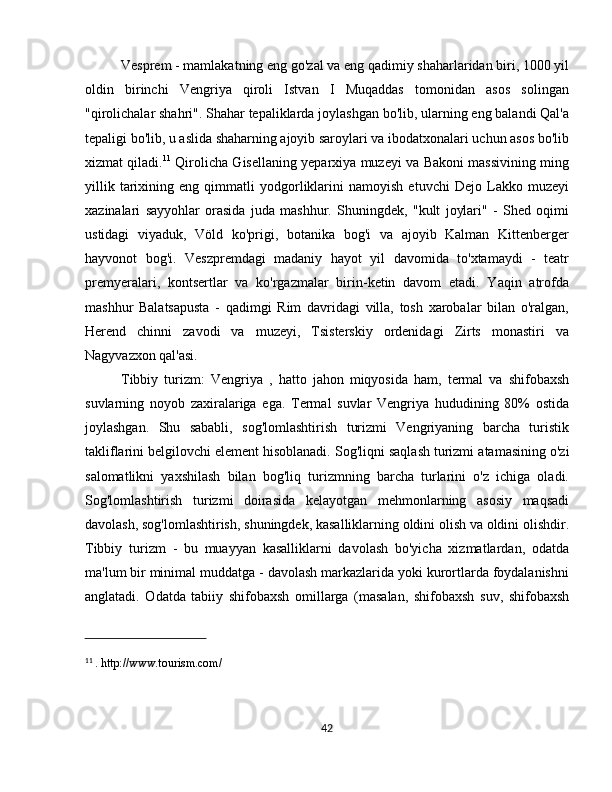 Vesprem  - mamlakatning eng go'zal va eng qadimiy shaharlaridan biri, 1000 yil
oldin   birinchi   Vengriya   qiroli   Istvan   I   Muqaddas   tomonidan   asos   solingan
"qirolichalar shahri". Shahar tepaliklarda joylashgan bo'lib, ularning eng balandi Qal'a
tepaligi bo'lib, u aslida shaharning ajoyib saroylari va ibodatxonalari uchun asos bo'lib
xizmat qiladi. 11
  Qirolicha Gisellaning yeparxiya muzeyi va Bakoni massivining ming
yillik   tarixining   eng   qimmatli   yodgorliklarini   namoyish   etuvchi   Dejo   Lakko   muzeyi
xazinalari   sayyohlar   orasida   juda   mashhur.   Shuningdek,   "kult   joylari"   -   Shed   oqimi
ustidagi   viyaduk,   Völd   ko'prigi,   botanika   bog'i   va   ajoyib   Kalman   Kittenberger
hayvonot   bog'i.   Veszpremdagi   madaniy   hayot   yil   davomida   to'xtamaydi   -   teatr
premyeralari,   kontsertlar   va   ko'rgazmalar   birin-ketin   davom   etadi.   Yaqin   atrofda
mashhur   Balatsapusta   -   qadimgi   Rim   davridagi   villa,   tosh   xarobalar   bilan   o'ralgan,
Herend   chinni   zavodi   va   muzeyi,   Tsisterskiy   ordenidagi   Zirts   monastiri   va
Nagyvazxon qal'asi.
Tibbiy   turizm:   Vengriya   ,   hatto   jahon   miqyosida   ham,   termal   va   shifobaxsh
suvlarning   noyob   zaxiralariga   ega.   Termal   suvlar   Vengriya   hududining   80%   ostida
joylashgan.   Shu   sababli,   sog'lomlashtirish   turizmi   Vengriyaning   barcha   turistik
takliflarini belgilovchi element hisoblanadi.  Sog'liqni saqlash turizmi  atamasining o'zi
salomatlikni   yaxshilash   bilan   bog'liq   turizmning   barcha   turlarini   o'z   ichiga   oladi.
Sog'lomlashtirish   turizmi   doirasida   kelayotgan   mehmonlarning   asosiy   maqsadi
davolash, sog'lomlashtirish, shuningdek, kasalliklarning oldini olish va oldini olishdir.
Tibbiy   turizm   -   bu   muayyan   kasalliklarni   davolash   bo'yicha   xizmatlardan,   odatda
ma'lum bir minimal muddatga - davolash markazlarida yoki kurortlarda foydalanishni
anglatadi.   Odatda   tabiiy   shifobaxsh   omillarga   (masalan,   shifobaxsh   suv,   shifobaxsh
11
  . http://www.tourism.com/
42 