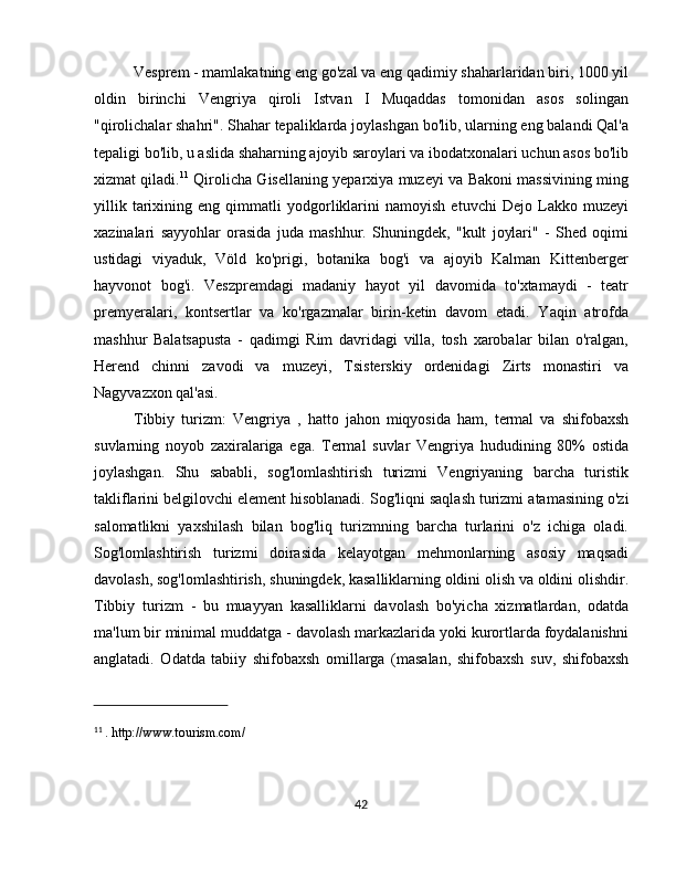 Vesprem  - mamlakatning eng go'zal va eng qadimiy shaharlaridan biri, 1000 yil
oldin   birinchi   Vengriya   qiroli   Istvan   I   Muqaddas   tomonidan   asos   solingan
"qirolichalar shahri". Shahar tepaliklarda joylashgan bo'lib, ularning eng balandi Qal'a
tepaligi bo'lib, u aslida shaharning ajoyib saroylari va ibodatxonalari uchun asos bo'lib
xizmat qiladi. 11
  Qirolicha Gisellaning yeparxiya muzeyi va Bakoni massivining ming
yillik   tarixining   eng   qimmatli   yodgorliklarini   namoyish   etuvchi   Dejo   Lakko   muzeyi
xazinalari   sayyohlar   orasida   juda   mashhur.   Shuningdek,   "kult   joylari"   -   Shed   oqimi
ustidagi   viyaduk,   Völd   ko'prigi,   botanika   bog'i   va   ajoyib   Kalman   Kittenberger
hayvonot   bog'i.   Veszpremdagi   madaniy   hayot   yil   davomida   to'xtamaydi   -   teatr
premyeralari,   kontsertlar   va   ko'rgazmalar   birin-ketin   davom   etadi.   Yaqin   atrofda
mashhur   Balatsapusta   -   qadimgi   Rim   davridagi   villa,   tosh   xarobalar   bilan   o'ralgan,
Herend   chinni   zavodi   va   muzeyi,   Tsisterskiy   ordenidagi   Zirts   monastiri   va
Nagyvazxon qal'asi.
Tibbiy   turizm:   Vengriya   ,   hatto   jahon   miqyosida   ham,   termal   va   shifobaxsh
suvlarning   noyob   zaxiralariga   ega.   Termal   suvlar   Vengriya   hududining   80%   ostida
joylashgan.   Shu   sababli,   sog'lomlashtirish   turizmi   Vengriyaning   barcha   turistik
takliflarini belgilovchi element hisoblanadi.  Sog'liqni saqlash turizmi  atamasining o'zi
salomatlikni   yaxshilash   bilan   bog'liq   turizmning   barcha   turlarini   o'z   ichiga   oladi.
Sog'lomlashtirish   turizmi   doirasida   kelayotgan   mehmonlarning   asosiy   maqsadi
davolash, sog'lomlashtirish, shuningdek, kasalliklarning oldini olish va oldini olishdir.
Tibbiy   turizm   -   bu   muayyan   kasalliklarni   davolash   bo'yicha   xizmatlardan,   odatda
ma'lum bir minimal muddatga - davolash markazlarida yoki kurortlarda foydalanishni
anglatadi.   Odatda   tabiiy   shifobaxsh   omillarga   (masalan,   shifobaxsh   suv,   shifobaxsh
11
  . http://www.tourism.com/
42
