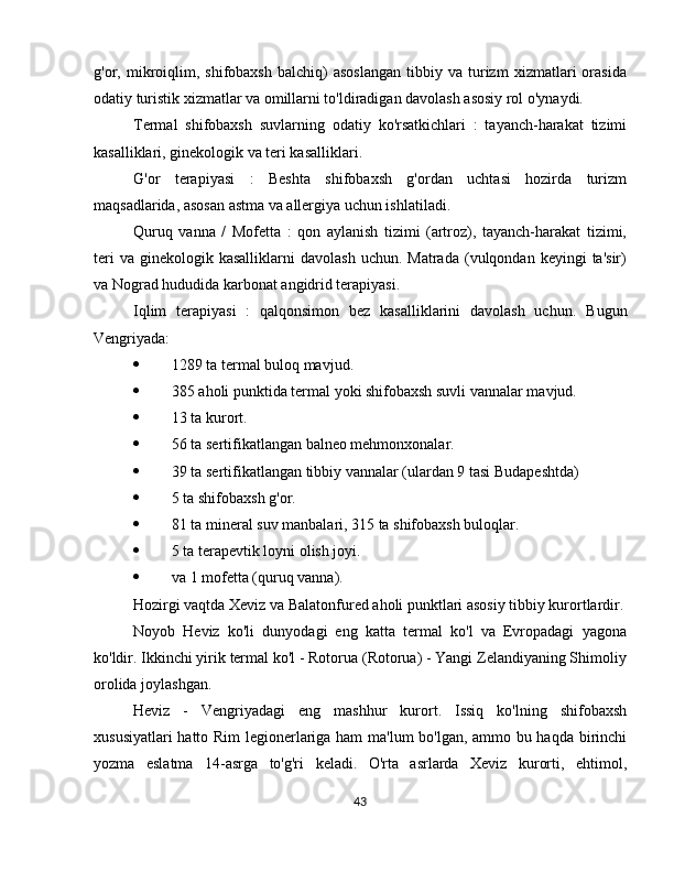 g'or,  mikroiqlim,   shifobaxsh   balchiq)   asoslangan   tibbiy  va   turizm   xizmatlari   orasida
odatiy turistik xizmatlar va omillarni to'ldiradigan davolash asosiy rol o'ynaydi.
Termal   shifobaxsh   suvlarning   odatiy   ko'rsatkichlari   :   tayanch-harakat   tizimi
kasalliklari, ginekologik va teri kasalliklari.
G'or   terapiyasi   :   Beshta   shifobaxsh   g'ordan   uchtasi   hozirda   turizm
maqsadlarida, asosan astma va allergiya uchun ishlatiladi.
Quruq   vanna   /   Mofetta   :   qon   aylanish   tizimi   (artroz),   tayanch-harakat   tizimi,
teri  va   ginekologik  kasalliklarni   davolash  uchun.   Matrada  (vulqondan  keyingi   ta'sir)
va Nograd hududida karbonat angidrid terapiyasi.
Iqlim   terapiyasi   :   qalqonsimon   bez   kasalliklarini   davolash   uchun.   Bugun
Vengriyada:
 1289 ta termal buloq mavjud.
 385 aholi punktida termal yoki shifobaxsh suvli vannalar mavjud.
 13 ta kurort.
 56 ta sertifikatlangan balneo mehmonxonalar.
 39 ta sertifikatlangan tibbiy vannalar (ulardan 9 tasi Budapeshtda)
 5 ta shifobaxsh g'or.
 81 ta mineral suv manbalari, 315 ta shifobaxsh buloqlar.
 5 ta terapevtik loyni olish joyi.
 va 1 mofetta (quruq vanna).
Hozirgi vaqtda Xeviz va  Balatonfured aholi punktlari asosiy tibbiy kurortlardir .
Noyob   Heviz   ko'li   dunyodagi   eng   katta   termal   ko'l   va   Evropadagi   yagona
ko'ldir.  Ikkinchi yirik termal ko'l - Rotorua (Rotorua) - Yangi Zelandiyaning Shimoliy
orolida joylashgan.
Heviz   -   Vengriyadagi   eng   mashhur   kurort.   Issiq   ko'lning   shifobaxsh
xususiyatlari hatto Rim  legionerlariga ham ma'lum bo'lgan, ammo bu haqda birinchi
yozma   eslatma   14-asrga   to'g'ri   keladi.   O'rta   asrlarda   Xeviz   kurorti,   ehtimol,
43 