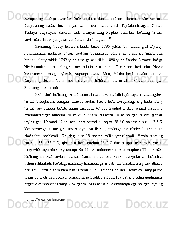 Evropaning   boshqa   kurortlari   kabi   taqdirga   duchor   bo'lgan   -   termal   suvlar   yer   osti
dunyosining   nafasi   hisoblangan   va   dorivor   maqsadlarda   foydalanilmagan.   Garchi
Turkiya   imperiyasi   davrida   turk   armiyasining   ko'plab   askarlari   ko'lning   termal
suvlarida artrit va jangovar yaralardan shifo topdilar. 12
Xevizning   tibbiy   kurort   sifatida   tarixi   1795   yilda,   bu   hudud   graf   Dyordji
Festetikaning   mulkiga   o'tgan   paytdan   boshlanadi.   Xeviz   ko'li   suvlari   tarkibining
birinchi   ilmiy   tahlili   1769   yilda   amalga   oshirildi.   1898   yilda   Sandor   Lovazzi   ko'lga
Hindistondan   olib   kelingan   suv   nilufarlarini   ekdi.   O'shandan   beri   ular   Heviz
kurortining   ramziga   aylandi.   Bugungi   kunda   Misr,   Afrika   hind   lotuslari   ko'l   va
daryoning   deyarli   butun   suv   maydonini   to'ldiradi,   bu   orqali   Hefizdan   suv   quyi
Balatonga oqib o'tadi.
Xefiz sho'r ko'lining termal mineral suvlari va sulfidli loyli loylari, shuningdek,
termal   buloqlardan   olingan   mineral   suvlar.   Héviz   ko'li   Evropadagi   eng   katta   tabiiy
termal   suv   ombori   bo'lib,   uning   maydoni   47   500   kvadrat   metrni   tashkil   etadi.Uni
oziqlantiradigan   buloqlar   38   m   chuqurlikda,   diametri   18   m   bo'lgan   er   osti   g'orida
joylashgan. Harorati 42 bo'lgan ikkita termal buloq va 38 ° C va sovuq biri - 17 ° S.
Yer   yuzasiga   ko'tarilgan   suv   soviydi   va   iliqroq   suvlarga   o'z   o'rnini   bosish   bilan
cho'kishni   boshlaydi.   Ko‘ldagi   suv   28   soatda   to‘liq   yangilanadi.   Yozda   suvning
harorati   33   -   35   °   C,   qishda   u   hech   qachon   23   °   C   dan   pastga   tushmaydi.   pastki
terapevtik   loylarda  radiy   izotopi   Ra   222   va  radonning  ozgina   miqdori)   22  -   28   nCi.
Ko'lning   mineral   suvlari,   asosan,   hammom   va   terapevtik   basseynlarda   cho'milish
uchun ishlatiladi. Ko'ldagi markaziy hammomga er osti manbasidan issiq suv etkazib
beriladi, u erda qishda ham suv harorati 30 ° C atrofida bo'ladi. Heviz ko'lining pastki
qismi bir metr uzunlikdagi terapevtik radioaktiv sulfidli loy qatlami bilan qoplangan.
organik komponentlarning 20% gacha. Muhim issiqlik quvvatiga ega bo'lgan loyning
12
 . http://www.tourism.com/
44