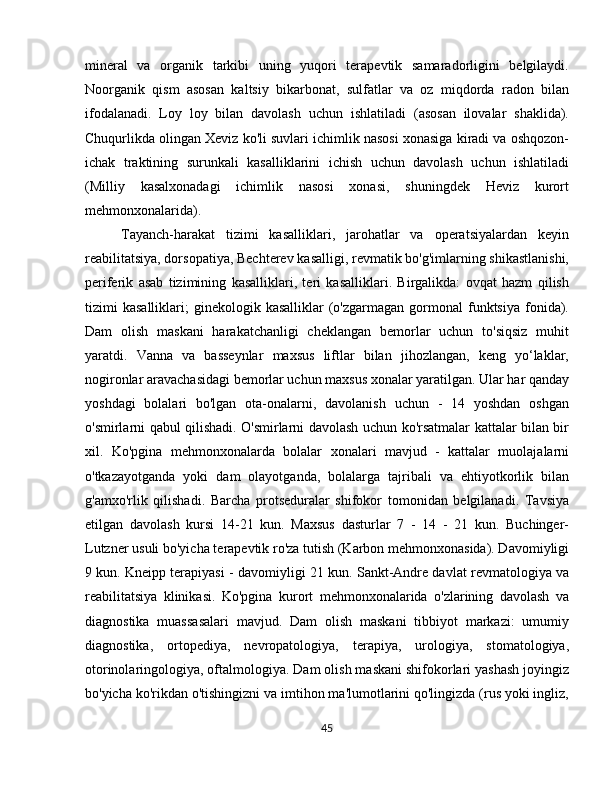 mineral   va   organik   tarkibi   uning   yuqori   terapevtik   samaradorligini   belgilaydi.
Noorganik   qism   asosan   kaltsiy   bikarbonat,   sulfatlar   va   oz   miqdorda   radon   bilan
ifodalanadi.   Loy   loy   bilan   davolash   uchun   ishlatiladi   (asosan   ilovalar   shaklida).
Chuqurlikda olingan Xeviz ko'li suvlari ichimlik nasosi xonasiga kiradi va oshqozon-
ichak   traktining   surunkali   kasalliklarini   ichish   uchun   davolash   uchun   ishlatiladi
(Milliy   kasalxonadagi   ichimlik   nasosi   xonasi,   shuningdek   Heviz   kurort
mehmonxonalarida).
Tayanch-harakat   tizimi   kasalliklari,   jarohatlar   va   operatsiyalardan   keyin
reabilitatsiya, dorsopatiya, Bechterev kasalligi, revmatik bo'g'imlarning shikastlanishi,
periferik   asab   tizimining   kasalliklari,   teri   kasalliklari.   Birgalikda:   ovqat   hazm   qilish
tizimi   kasalliklari;   ginekologik  kasalliklar   (o'zgarmagan   gormonal  funktsiya  fonida).
Dam   olish   maskani   harakatchanligi   cheklangan   bemorlar   uchun   to'siqsiz   muhit
yaratdi.   Vanna   va   basseynlar   maxsus   liftlar   bilan   jihozlangan,   keng   yo‘laklar,
nogironlar aravachasidagi bemorlar uchun maxsus xonalar yaratilgan. Ular har qanday
yoshdagi   bolalari   bo'lgan   ota-onalarni,   davolanish   uchun   -   14   yoshdan   oshgan
o'smirlarni qabul qilishadi. O'smirlarni davolash uchun ko'rsatmalar kattalar bilan bir
xil.   Ko'pgina   mehmonxonalarda   bolalar   xonalari   mavjud   -   kattalar   muolajalarni
o'tkazayotganda   yoki   dam   olayotganda,   bolalarga   tajribali   va   ehtiyotkorlik   bilan
g'amxo'rlik   qilishadi.   Barcha   protseduralar   shifokor   tomonidan   belgilanadi.   Tavsiya
etilgan   davolash   kursi   14-21   kun.   Maxsus   dasturlar   7   -   14   -   21   kun.   Buchinger-
Lutzner usuli bo'yicha terapevtik ro'za tutish (Karbon mehmonxonasida). Davomiyligi
9 kun. Kneipp terapiyasi - davomiyligi 21 kun. Sankt-Andre davlat revmatologiya va
reabilitatsiya   klinikasi.   Ko'pgina   kurort   mehmonxonalarida   o'zlarining   davolash   va
diagnostika   muassasalari   mavjud.   Dam   olish   maskani   tibbiyot   markazi:   umumiy
diagnostika,   ortopediya,   nevropatologiya,   terapiya,   urologiya,   stomatologiya,
otorinolaringologiya, oftalmologiya. Dam olish maskani shifokorlari yashash joyingiz
bo'yicha ko'rikdan o'tishingizni va imtihon ma'lumotlarini qo'lingizda (rus yoki ingliz,
45 