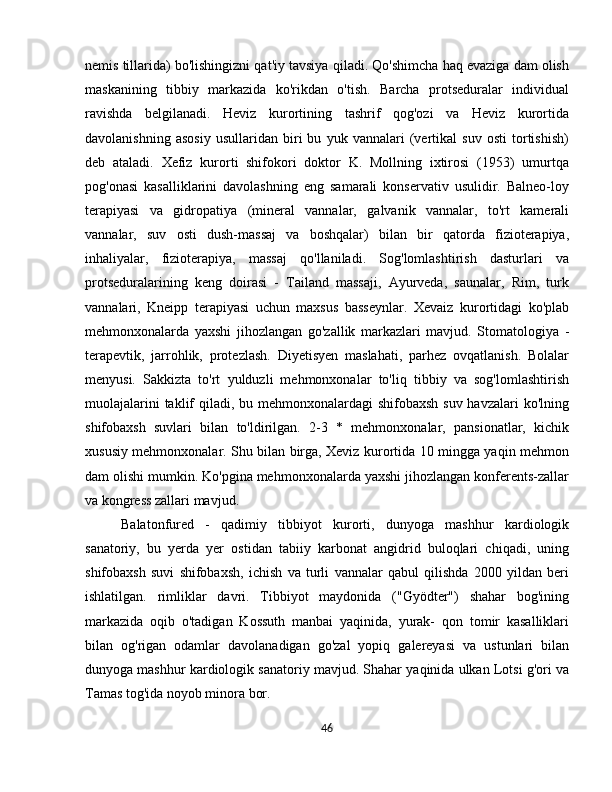 nemis tillarida) bo'lishingizni qat'iy tavsiya qiladi. Qo'shimcha haq evaziga dam olish
maskanining   tibbiy   markazida   ko'rikdan   o'tish.   Barcha   protseduralar   individual
ravishda   belgilanadi.   Heviz   kurortining   tashrif   qog'ozi   va   Heviz   kurortida
davolanishning   asosiy   usullaridan   biri   bu   yuk   vannalari   (vertikal   suv   osti   tortishish)
deb   ataladi.   Xefiz   kurorti   shifokori   doktor   K.   Mollning   ixtirosi   (1953)   umurtqa
pog'onasi   kasalliklarini   davolashning   eng   samarali   konservativ   usulidir.   Balneo-loy
terapiyasi   va   gidropatiya   (mineral   vannalar,   galvanik   vannalar,   to'rt   kamerali
vannalar,   suv   osti   dush-massaj   va   boshqalar)   bilan   bir   qatorda   fizioterapiya,
inhaliyalar,   fizioterapiya,   massaj   qo'llaniladi.   Sog'lomlashtirish   dasturlari   va
protseduralarining   keng   doirasi   -   Tailand   massaji,   Ayurveda,   saunalar,   Rim,   turk
vannalari,   Kneipp   terapiyasi   uchun   maxsus   basseynlar.   Xevaiz   kurortidagi   ko'plab
mehmonxonalarda   yaxshi   jihozlangan   go'zallik   markazlari   mavjud.   Stomatologiya   -
terapevtik,   jarrohlik,   protezlash.   Diyetisyen   maslahati,   parhez   ovqatlanish.   Bolalar
menyusi.   Sakkizta   to'rt   yulduzli   mehmonxonalar   to'liq   tibbiy   va   sog'lomlashtirish
muolajalarini  taklif  qiladi, bu mehmonxonalardagi shifobaxsh suv havzalari  ko'lning
shifobaxsh   suvlari   bilan   to'ldirilgan.   2-3   *   mehmonxonalar,   pansionatlar,   kichik
xususiy mehmonxonalar. Shu bilan birga, Xeviz kurortida 10 mingga yaqin mehmon
dam olishi mumkin. Ko'pgina mehmonxonalarda yaxshi jihozlangan konferents-zallar
va kongress zallari mavjud.
Balatonfured   -   qadimiy   tibbiyot   kurorti,   dunyoga   mashhur   kardiologik
sanatoriy,   bu   yerda   yer   ostidan   tabiiy   karbonat   angidrid   buloqlari   chiqadi,   uning
shifobaxsh   suvi   shifobaxsh,   ichish   va   turli   vannalar   qabul   qilishda   2000   yildan   beri
ishlatilgan.   rimliklar   davri.   Tibbiyot   maydonida   ("Gyödter")   shahar   bog'ining
markazida   oqib   o'tadigan   Kossuth   manbai   yaqinida,   yurak-   qon   tomir   kasalliklari
bilan   og'rigan   odamlar   davolanadigan   go'zal   yopiq   galereyasi   va   ustunlari   bilan
dunyoga mashhur kardiologik sanatoriy mavjud. Shahar yaqinida ulkan Lotsi g'ori va
Tamas tog'ida noyob minora bor.
46 