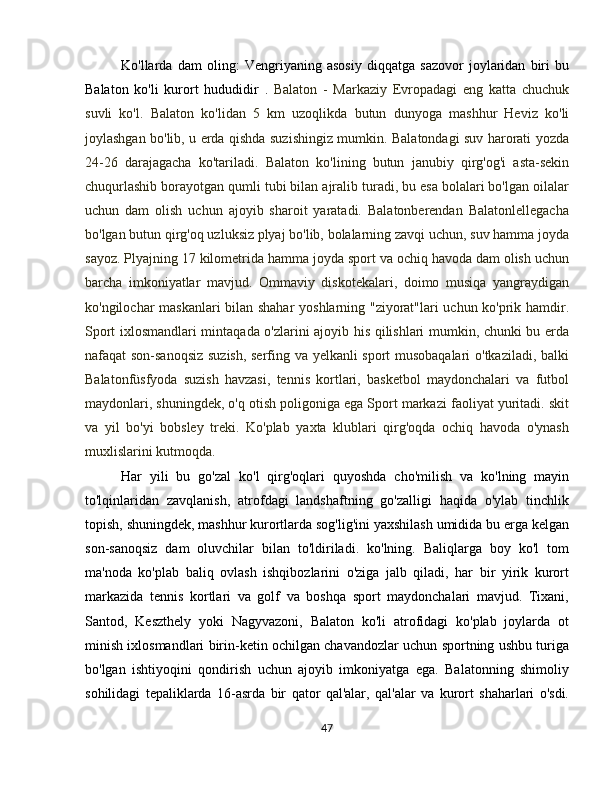 Ko'llarda   dam   oling:   Vengriyaning   asosiy   diqqatga   sazovor   joylaridan   biri   bu
Balaton   ko'li   kurort   hududidir   .   Balaton   -   Markaziy   Evropadagi   eng   katta   chuchuk
suvli   ko'l.   Balaton   ko'lidan   5   km   uzoqlikda   butun   dunyoga   mashhur   Heviz   ko'li
joylashgan bo'lib, u erda qishda suzishingiz mumkin. Balatondagi suv harorati yozda
24-26   darajagacha   ko'tariladi.   Balaton   ko'lining   butun   janubiy   qirg'og'i   asta-sekin
chuqurlashib borayotgan qumli tubi bilan ajralib turadi, bu esa bolalari bo'lgan oilalar
uchun   dam   olish   uchun   ajoyib   sharoit   yaratadi.   Balatonberendan   Balatonlellegacha
bo'lgan butun qirg'oq uzluksiz plyaj bo'lib, bolalarning zavqi uchun, suv hamma joyda
sayoz. Plyajning 17 kilometrida hamma joyda sport va ochiq havoda dam olish uchun
barcha   imkoniyatlar   mavjud.   Ommaviy   diskotekalari,   doimo   musiqa   yangraydigan
ko'ngilochar maskanlari bilan shahar  yoshlarning "ziyorat"lari uchun ko'prik hamdir.
Sport ixlosmandlari mintaqada o'zlarini ajoyib his qilishlari mumkin, chunki bu erda
nafaqat son-sanoqsiz suzish, serfing va yelkanli sport musobaqalari  o'tkaziladi, balki
Balatonfüsfyoda   suzish   havzasi,   tennis   kortlari,   basketbol   maydonchalari   va   futbol
maydonlari, shuningdek, o'q otish poligoniga ega Sport markazi faoliyat yuritadi. skit
va   yil   bo'yi   bobsley   treki.   Ko'plab   yaxta   klublari   qirg'oqda   ochiq   havoda   o'ynash
muxlislarini kutmoqda.
Har   yili   bu   go'zal   ko'l   qirg'oqlari   quyoshda   cho'milish   va   ko'lning   mayin
to'lqinlaridan   zavqlanish,   atrofdagi   landshaftning   go'zalligi   haqida   o'ylab   tinchlik
topish, shuningdek, mashhur kurortlarda sog'lig'ini yaxshilash umidida bu erga kelgan
son-sanoqsiz   dam   oluvchilar   bilan   to'ldiriladi.   ko'lning.   Baliqlarga   boy   ko'l   tom
ma'noda   ko'plab   baliq   ovlash   ishqibozlarini   o'ziga   jalb   qiladi,   har   bir   yirik   kurort
markazida   tennis   kortlari   va   golf   va   boshqa   sport   maydonchalari   mavjud.   Tixani,
Santod,   Keszthely   yoki   Nagyvazoni,   Balaton   ko'li   atrofidagi   ko'plab   joylarda   ot
minish ixlosmandlari birin-ketin ochilgan chavandozlar uchun sportning ushbu turiga
bo'lgan   ishtiyoqini   qondirish   uchun   ajoyib   imkoniyatga   ega.   Balatonning   shimoliy
sohilidagi   tepaliklarda   16-asrda   bir   qator   qal'alar,   qal'alar   va   kurort   shaharlari   o'sdi.
47 