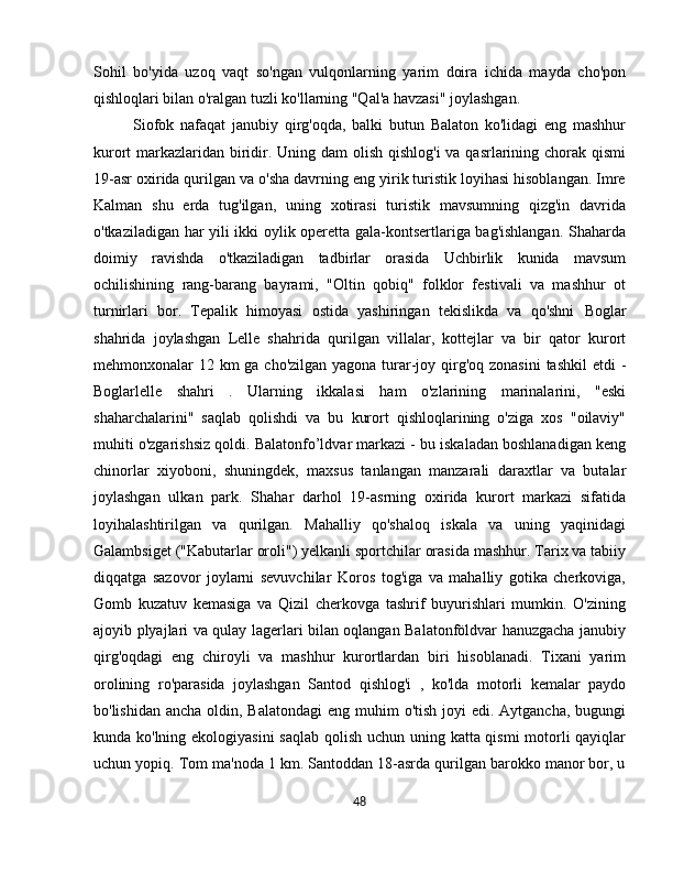 Sohil   bo'yida   uzoq   vaqt   so'ngan   vulqonlarning   yarim   doira   ichida   mayda   cho'pon
qishloqlari bilan o'ralgan tuzli ko'llarning "Qal'a havzasi" joylashgan.
Siofok   nafaqat   janubiy   qirg'oqda,   balki   butun   Balaton   ko'lidagi   eng   mashhur
kurort markazlaridan biridir. Uning dam olish qishlog'i  va qasrlarining chorak qismi
19-asr oxirida qurilgan va o'sha davrning eng yirik turistik loyihasi hisoblangan. Imre
Kalman   shu   erda   tug'ilgan,   uning   xotirasi   turistik   mavsumning   qizg'in   davrida
o'tkaziladigan har yili ikki oylik operetta gala-kontsertlariga bag'ishlangan. Shaharda
doimiy   ravishda   o'tkaziladigan   tadbirlar   orasida   Uchbirlik   kunida   mavsum
ochilishining   rang-barang   bayrami,   "Oltin   qobiq"   folklor   festivali   va   mashhur   ot
turnirlari   bor.   Tepalik   himoyasi   ostida   yashiringan   tekislikda   va   qo'shni   Boglar
shahrida   joylashgan   Lelle   shahrida   qurilgan   villalar,   kottejlar   va   bir   qator   kurort
mehmonxonalar 12 km ga cho'zilgan yagona turar-joy qirg'oq zonasini  tashkil  etdi  -
Boglarlelle   shahri   .   Ularning   ikkalasi   ham   o'zlarining   marinalarini,   "eski
shaharchalarini"   saqlab   qolishdi   va   bu   kurort   qishloqlarining   o'ziga   xos   "oilaviy"
muhiti o'zgarishsiz qoldi.  Balatonfo’ldvar  markazi - bu iskaladan boshlanadigan keng
chinorlar   xiyoboni,   shuningdek,   maxsus   tanlangan   manzarali   daraxtlar   va   butalar
joylashgan   ulkan   park.   Shahar   darhol   19-asrning   oxirida   kurort   markazi   sifatida
loyihalashtirilgan   va   qurilgan.   Mahalliy   qo'shaloq   iskala   va   uning   yaqinidagi
Galambsiget ("Kabutarlar oroli") yelkanli sportchilar orasida mashhur. Tarix va tabiiy
diqqatga   sazovor   joylarni   sevuvchilar   Koros   tog'iga   va   mahalliy   gotika   cherkoviga,
Gomb   kuzatuv   kemasiga   va   Qizil   cherkovga   tashrif   buyurishlari   mumkin.   O'zining
ajoyib plyajlari va qulay lagerlari bilan oqlangan Balatonföldvar hanuzgacha janubiy
qirg'oqdagi   eng   chiroyli   va   mashhur   kurortlardan   biri   hisoblanadi.   Tixani   yarim
orolining   ro'parasida   joylashgan   Santod   qishlog'i   ,   ko'lda   motorli   kemalar   paydo
bo'lishidan ancha  oldin, Balatondagi  eng  muhim  o'tish  joyi  edi. Aytgancha, bugungi
kunda ko'lning ekologiyasini  saqlab qolish uchun uning katta qismi  motorli  qayiqlar
uchun yopiq. Tom ma'noda 1 km. Santoddan 18-asrda qurilgan barokko manor bor, u
48 