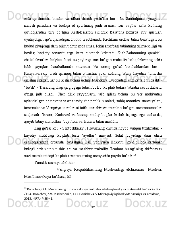 erda   qo'shimcha   binolar   va   ulkan   sharob   yerto'lasi   bor   -   bu   Santodpusta,   yozgi   ot
minish   paradlari   va   boshqa   ot   sportining   jonli   arenasi.   Bir   vaqtlar   katta   ko‘lning
qo‘ltiqlaridan   biri   bo‘lgan   Kish-Balaton   (Kichik   Balaton)   hozirda   suv   qushlari
uyalaydigan qo‘riqlanadigan hudud hisoblanadi. Kichkina orollar bilan bezatilgan bu
hudud plyajdagi dam olish uchun mos emas, lekin atrofdagi tabiatning xilma-xilligi va
boyligi   haqiqiy   sevuvchilarga   katta   quvonch   keltiradi.   Kish-Balatonning   qamishli
chakalakzorlari   bo'ylab   faqat   bu   joylarga   xos   bo'lgan   mahalliy   baliqchilarning   tekis
tubli   qayiqlari   harakatlanishi   mumkin.   Va   uning   go'zal   burchaklaridan   biri   -
Kanyarvarskiy   oroli   qarmoq   bilan   o'tirishni   yoki   ko'lning   tabiiy   hayotini   tomosha
qilishni istagan har bir kishi uchun ochiq. Markaziy Evropadagi eng katta o'tli dasht -
"bo'sh" - Tissaning chap qirg'og'iga tutash bo'lib, ko'plab bokira tabiatni sevuvchilarni
o'ziga   jalb   qiladi.   Chet   ellik   sayyohlarni   jalb   qilish   uchun   bu   yer   mohiyatan
aylantirilgan qo'riqxonada an'anaviy cho'ponlik binolari, sobiq avtoulov stantsiyalari,
tavernalar va Vengriya taomlarini tatib ko'rishingiz mumkin bo'lgan mehmonxonalar
saqlanadi.   Tixani,   Xortoved   va   boshqa   milliy   bog'lar   kichik   hajmga   ega   bo'lsa-da,
ajoyib tabiiy sharoitlari, boy flora va faunasi bilan mashhur.
Eng go'zal ko'l -   Sentbekkalay   . Hovuzning chetida noyob vulqon tuzilmalari -
hayoliy   shakldagi   ko'plab   tosh   "ayollar"   mavjud.   Sohil   bo'yidagi   dam   olish
qishloqlarining   orqasida   joylashgan   Kali   vodiysida   Kekkuti   (ko'k   buloq)   karbonat
bulog'i   erdan   urib   tushiriladi   va   mashhur   mahalliy   Teodora   bulog'ining   shifobaxsh
suvi mamlakatdagi ko'plab restoranlarning menyusida paydo bo'ladi. 13
  
Turistik rasmiyatchiliklar
                  Vengriya   Respublikasining   Moskvadagi   elchixonasi:   Moskva,
Mosfilmovskaya ko'chasi, 62.
13
 Donichev, O.A. Mintaqaning turistik salohiyatini baholashda iqtisodiy va matematik ko'rsatkichlar
/ O.A. Donichev, Z.V. Mashchenko, T.O. Donicheva // Mintaqaviy iqtisodiyot: nazariya va amaliyot, 
2013. -№7.-  P.35-41.
49 