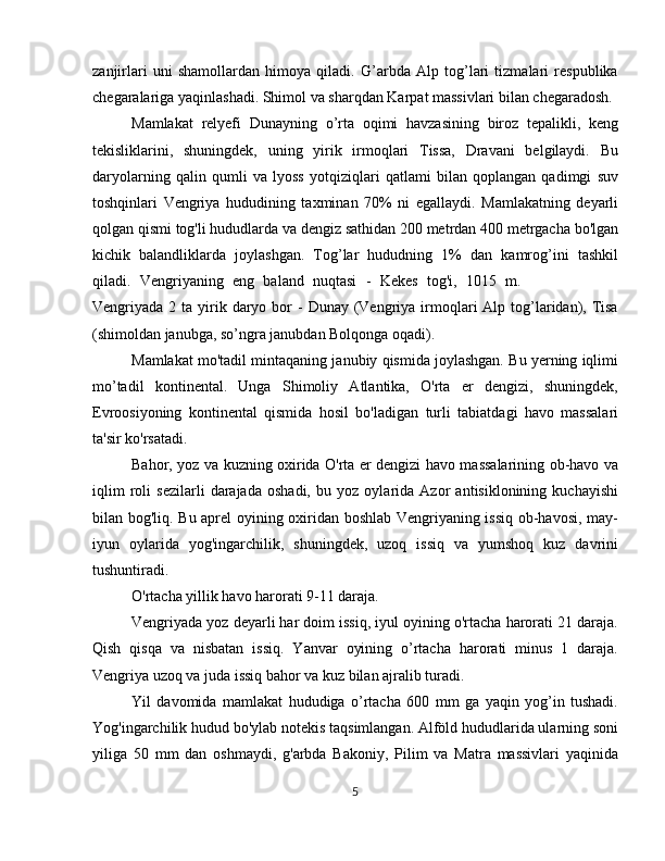 zanjirlari   uni   shamollardan   himoya   qiladi.   G’arbda   Alp   tog’lari   tizmalari   respublika
chegaralariga yaqinlashadi. Shimol va sharqdan Karpat massivlari bilan chegaradosh.
Mamlakat   relyefi   Dunayning   o’rta   oqimi   havzasining   biroz   tepalikli,   keng
tekisliklarini,   shuningdek,   uning   yirik   irmoqlari   Tissa,   Dravani   belgilaydi.   Bu
daryolarning   qalin   qumli   va   lyoss   yotqiziqlari   qatlami   bilan   qoplangan   qadimgi   suv
toshqinlari   Vengriya   hududining   taxminan   70%   ni   egallaydi.   Mamlakatning   deyarli
qolgan qismi tog'li hududlarda va dengiz sathidan 200 metrdan 400 metrgacha bo'lgan
kichik   balandliklarda   joylashgan.   Tog’lar   hududning   1%   dan   kamrog’ini   tashkil
qiladi.   Vengriyaning   eng   baland   nuqtasi   -   Kekes   tog'i,   1015   m.   turizm   sanoar
Vengriyada 2  ta yirik daryo  bor   -  Dunay  (Vengriya  irmoqlari  Alp  tog’laridan),  Tisa
(shimoldan janubga, so’ngra janubdan Bolqonga oqadi).
Mamlakat mo'tadil mintaqaning janubiy qismida joylashgan. Bu yerning iqlimi
mo’tadil   kontinental.   Unga   Shimoliy   Atlantika,   O'rta   er   dengizi,   shuningdek,
Evroosiyoning   kontinental   qismida   hosil   bo'ladigan   turli   tabiatdagi   havo   massalari
ta'sir ko'rsatadi.
Bahor, yoz va kuzning oxirida O'rta er dengizi havo massalarining ob-havo va
iqlim   roli   sezilarli   darajada   oshadi,   bu   yoz   oylarida   Azor   antisiklonining   kuchayishi
bilan bog'liq. Bu aprel oyining oxiridan boshlab Vengriyaning issiq ob-havosi, may-
iyun   oylarida   yog'ingarchilik,   shuningdek,   uzoq   issiq   va   yumshoq   kuz   davrini
tushuntiradi.
O'rtacha yillik havo harorati 9-11 daraja.
Vengriyada yoz deyarli har doim issiq, iyul oyining o'rtacha harorati 21 daraja.
Qish   qisqa   va   nisbatan   issiq.   Yanvar   oyining   o’rtacha   harorati   minus   1   daraja.
Vengriya uzoq va juda issiq bahor va kuz bilan ajralib turadi.
Yil   davomida   mamlakat   hududiga   o’rtacha   600   mm   ga   yaqin   yog’in   tushadi.
Yog'ingarchilik hudud bo'ylab notekis taqsimlangan. Alföld hududlarida ularning soni
yiliga   50   mm   dan   oshmaydi,   g'arbda   Bakoniy,   Pilim   va   Matra   massivlari   yaqinida
5 