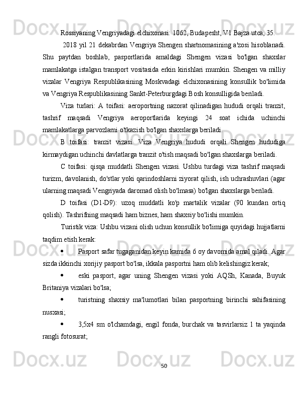 Rossiyaning Vengriyadagi elchixonasi:  1062, Budapesht, V1 Bajza utca, 35.
  2018 yil 21 dekabrdan Vengriya Shengen shartnomasining a'zosi  hisoblanadi.
Shu   paytdan   boshlab,   pasportlarida   amaldagi   Shengen   vizasi   bo'lgan   shaxslar
mamlakatga istalgan transport vositasida erkin kirishlari mumkin. Shengen va milliy
vizalar   Vengriya   Respublikasining   Moskvadagi   elchixonasining   konsullik   bo'limida
va Vengriya Respublikasining Sankt-Peterburgdagi Bosh konsulligida beriladi. 
Viza   turlari:   A   toifasi:   aeroportning   nazorat   qilinadigan   hududi   orqali   tranzit,
tashrif   maqsadi   Vengriya   aeroportlarida   keyingi   24   soat   ichida   uchinchi
mamlakatlarga parvozlarni o'tkazish bo'lgan shaxslarga beriladi.
B   toifasi:   tranzit   vizasi.   Viza   Vengriya   hududi   orqali   Shengen   hududiga
kirmaydigan uchinchi davlatlarga tranzit o'tish maqsadi bo'lgan shaxslarga beriladi.
C   toifasi:   qisqa   muddatli   Shengen   vizasi.   Ushbu   turdagi   viza   tashrif   maqsadi
turizm, davolanish, do'stlar yoki qarindoshlarni ziyorat qilish, ish uchrashuvlari (agar
ularning maqsadi Vengriyada daromad olish bo'lmasa) bo'lgan shaxslarga beriladi.
D   toifasi   (D1-D9):   uzoq   muddatli   ko'p   martalik   vizalar   (90   kundan   ortiq
qolish). Tashrifning maqsadi ham biznes, ham shaxsiy bo'lishi mumkin.
Turistik viza: Ushbu vizani olish uchun konsullik bo'limiga quyidagi hujjatlarni
taqdim etish kerak:
 Pasport safar tugaganidan keyin kamida 6 oy davomida amal qiladi. Agar
sizda ikkinchi xorijiy pasport bo'lsa, ikkala pasportni ham olib kelishingiz kerak;
 eski   pasport,   agar   uning   Shengen   vizasi   yoki   AQSh,   Kanada,   Buyuk
Britaniya vizalari bo'lsa;
 turistning   shaxsiy   ma'lumotlari   bilan   pasportning   birinchi   sahifasining
nusxasi;
 3,5x4  sm  o'lchamdagi,   engil   fonda,  burchak  va   tasvirlarsiz   1  ta  yaqinda
rangli fotosurat;
50 