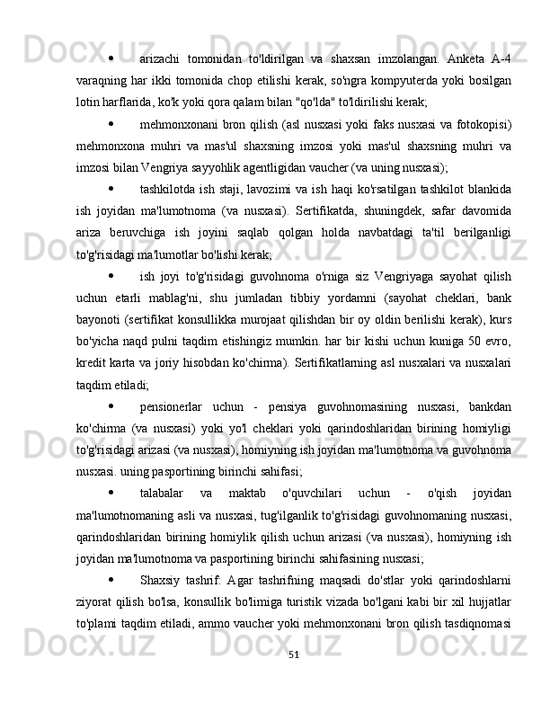  arizachi   tomonidan   to'ldirilgan   va   shaxsan   imzolangan.   Anketa   A-4
varaqning  har  ikki  tomonida  chop  etilishi   kerak,  so'ngra   kompyuterda  yoki   bosilgan
lotin harflarida, ko'k yoki qora qalam bilan "qo'lda" to'ldirilishi kerak;
 mehmonxonani bron qilish (asl nusxasi  yoki faks nusxasi  va fotokopisi)
mehmonxona   muhri   va   mas'ul   shaxsning   imzosi   yoki   mas'ul   shaxsning   muhri   va
imzosi bilan Vengriya sayyohlik agentligidan vaucher (va uning nusxasi);
 tashkilotda  ish   staji,  lavozimi  va  ish   haqi   ko'rsatilgan  tashkilot   blankida
ish   joyidan   ma'lumotnoma   (va   nusxasi).   Sertifikatda,   shuningdek,   safar   davomida
ariza   beruvchiga   ish   joyini   saqlab   qolgan   holda   navbatdagi   ta'til   berilganligi
to'g'risidagi ma'lumotlar bo'lishi kerak;
 ish   joyi   to'g'risidagi   guvohnoma   o'rniga   siz   Vengriyaga   sayohat   qilish
uchun   etarli   mablag'ni,   shu   jumladan   tibbiy   yordamni   (sayohat   cheklari,   bank
bayonoti (sertifikat konsullikka murojaat qilishdan bir oy oldin berilishi  kerak), kurs
bo'yicha   naqd   pulni   taqdim   etishingiz   mumkin.   har   bir   kishi   uchun   kuniga   50   evro,
kredit karta va joriy hisobdan ko'chirma).   Sertifikatlarning asl  nusxalari va nusxalari
taqdim etiladi;
 pensionerlar   uchun   -   pensiya   guvohnomasining   nusxasi,   bankdan
ko'chirma   (va   nusxasi)   yoki   yo'l   cheklari   yoki   qarindoshlaridan   birining   homiyligi
to'g'risidagi arizasi (va nusxasi), homiyning ish joyidan ma'lumotnoma va guvohnoma
nusxasi. uning pasportining birinchi sahifasi;
 talabalar   va   maktab   o'quvchilari   uchun   -   o'qish   joyidan
ma'lumotnomaning asli  va nusxasi, tug'ilganlik to'g'risidagi  guvohnomaning nusxasi,
qarindoshlaridan   birining   homiylik   qilish   uchun   arizasi   (va   nusxasi),   homiyning   ish
joyidan ma'lumotnoma va pasportining birinchi sahifasining nusxasi;
 Shaxsiy   tashrif:   Agar   tashrifning   maqsadi   do'stlar   yoki   qarindoshlarni
ziyorat  qilish bo'lsa, konsullik bo'limiga turistik vizada bo'lgani kabi bir xil hujjatlar
to'plami taqdim etiladi, ammo vaucher yoki mehmonxonani bron qilish tasdiqnomasi
51