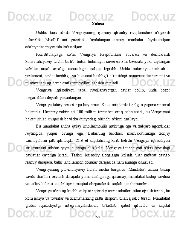 Xulosa
Ushbu   kurs   ishida   Vengriyaning   ijtimoiy-iqtisodiy   rivojlanishini   o'rganish
o'tkazildi.   Muallif   uni   yozishda   foydalangan   asosiy   manbalar   foydalanilgan
adabiyotlar ro'yxatida ko'rsatilgan.
Konstitutsiyaga   ko'ra,   Vengriya   Respublikasi   suveren   va   demokratik
konstitutsiyaviy davlat bo'lib, butun hokimiyat suverenitetni bevosita yoki saylangan
vakillar   orqali   amalga   oshiradigan   xalqqa   tegishli.   Uchta   hokimiyat   instituti   –
parlament, davlat boshlig‘i va hukumat boshlig‘i o‘rtasidagi munosabatlar nazorat va
muvozanatning demokratik tamoyillari asosida quriladi.
Vengriya   iqtisodiyoti   jadal   rivojlanayotgan   davlat   bo'lib,   unda   bozor
o'zgarishlari deyarli yakunlangan.
Vengriya tabiiy resurslarga boy emas. Katta miqdorda topilgan yagona mineral
boksitdir.   Umumiy   zahiralari   100   million   tonnadan   ortiq   baholanadi,   bu   Vengriyani
boksit ishlab chiqarish bo'yicha dunyodagi oltinchi o'rinni egallaydi.
Bu   mamlakat   ancha   qulay   ishbilarmonlik   muhitiga   ega   va   xalqaro   agentliklar
reytingida   yuqori   o'ringa   ega.   Bularning   barchasi   mamlakatimizga   xorijiy
sarmoyalarni   jalb   qilmoqda.   Chet   el   kapitalining   kirib   kelishi   Vengriya   iqtisodiyoti
strukturasini   tubdan   qayta   qurishga   olib   keldi.   Vengriya   iqtisodiyoti   o'tish   davridagi
davlatlar   qatoriga   kiradi.   Tashqi   iqtisodiy   aloqalarga   kelsak,   ular   nafaqat   davlat-
rasmiy darajada, balki ishbilarmon doiralar darajasida ham amalga oshiriladi.
Vengriyaning   pul-moliyaviy   holati   ancha   barqaror.   Mamlakat   uchun   tashqi
savdo shartlari sezilarli darajada yomonlashganiga qaramay, mamlakat tashqi savdosi
va to‘lov balansi taqchilligini maqbul chegaralarda saqlab qolish mumkin.
Vengriya o'zining kuchli xalqaro iqtisodiy munosabatlari bilan ajralib turadi, bu
xom ashyo va tovarlar va xizmatlarning katta eksporti bilan ajralib turadi. Mamlakat
global   iqtisodiyotga   integratsiyalashuvni   ta'kidlab,   qabul   qiluvchi   va   kapital
53 