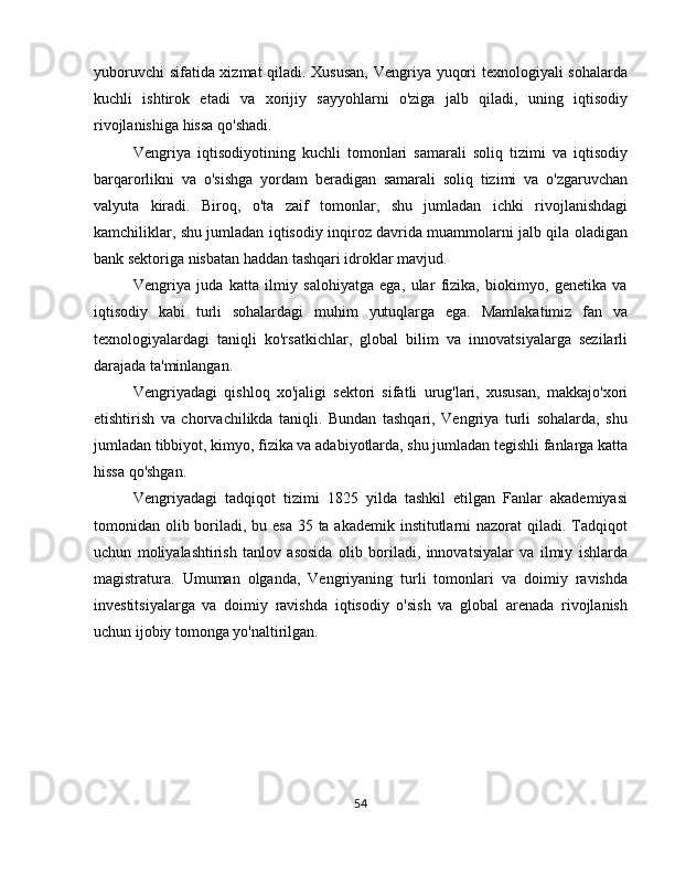 yuboruvchi sifatida xizmat qiladi. Xususan, Vengriya yuqori texnologiyali sohalarda
kuchli   ishtirok   etadi   va   xorijiy   sayyohlarni   o'ziga   jalb   qiladi,   uning   iqtisodiy
rivojlanishiga hissa qo'shadi.
Vengriya   iqtisodiyotining   kuchli   tomonlari   samarali   soliq   tizimi   va   iqtisodiy
barqarorlikni   va   o'sishga   yordam   beradigan   samarali   soliq   tizimi   va   o'zgaruvchan
valyuta   kiradi.   Biroq,   o'ta   zaif   tomonlar,   shu   jumladan   ichki   rivojlanishdagi
kamchiliklar, shu jumladan iqtisodiy inqiroz davrida muammolarni jalb qila oladigan
bank sektoriga nisbatan haddan tashqari idroklar mavjud.
Vengriya   juda   katta   ilmiy   salohiyatga   ega,   ular   fizika,   biokimyo,   genetika   va
iqtisodiy   kabi   turli   sohalardagi   muhim   yutuqlarga   ega.   Mamlakatimiz   fan   va
texnologiyalardagi   taniqli   ko'rsatkichlar,   global   bilim   va   innovatsiyalarga   sezilarli
darajada ta'minlangan.
Vengriyadagi   qishloq   xo'jaligi   sektori   sifatli   urug'lari,   xususan,   makkajo'xori
etishtirish   va   chorvachilikda   taniqli.   Bundan   tashqari,   Vengriya   turli   sohalarda,   shu
jumladan tibbiyot, kimyo, fizika va adabiyotlarda, shu jumladan tegishli fanlarga katta
hissa qo'shgan.
Vengriyadagi   tadqiqot   tizimi   1825   yilda   tashkil   etilgan   Fanlar   akademiyasi
tomonidan olib boriladi, bu esa 35 ta akademik institutlarni nazorat  qiladi. Tadqiqot
uchun   moliyalashtirish   tanlov   asosida   olib   boriladi,   innovatsiyalar   va   ilmiy   ishlarda
magistratura.   Umuman   olganda,   Vengriyaning   turli   tomonlari   va   doimiy   ravishda
investitsiyalarga   va   doimiy   ravishda   iqtisodiy   o'sish   va   global   arenada   rivojlanish
uchun ijobiy tomonga yo'naltirilgan.
54 