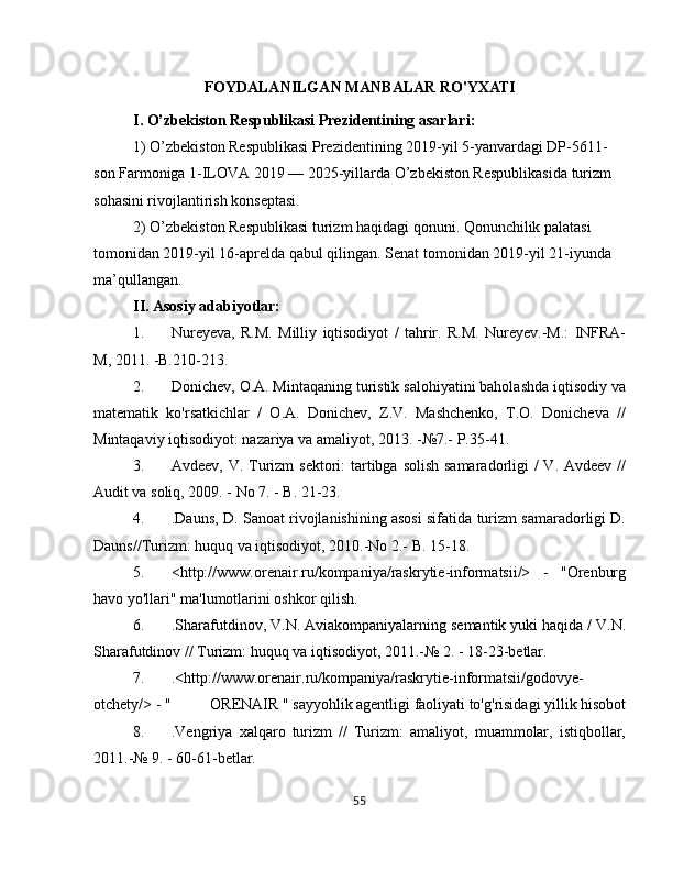 FOYDALANILGAN MANBALAR RO'YXATI
I. O’zbekiston Respublikasi Prezidentining asarlari:
1) O’zbekiston Respublikasi Prezidentining 2019-yil 5-yanvardagi DP-5611-
son Farmoniga 1-ILOVA 2019 — 2025-yillarda O’zbekiston Respublikasida turizm 
sohasini rivojlantirish konseptasi.
2) O’zbekiston Respublikasi turizm haqidagi qonuni. Qonunchilik palatasi 
tomonidan 2019-yil 16-aprelda qabul qilingan.  Senat tomonidan 2019-yil 21-iyunda 
ma’qullangan.
II. Asosiy adabiyotlar: 
1. Nureyeva,   R.M.   Milliy   iqtisodiyot   /   tahrir.   R.M.   Nureyev.-M.:   INFRA-
M, 2011. -B.210-213.
2. Donichev, O.A. Mintaqaning turistik salohiyatini baholashda iqtisodiy va
matematik   ko'rsatkichlar   /   O.A.   Donichev,   Z.V.   Mashchenko,   T.O.   Donicheva   //
Mintaqaviy iqtisodiyot: nazariya va amaliyot, 2013. -№7.-  P.35-41.
3. Avdeev, V. Turizm  sektori: tartibga solish samaradorligi /  V. Avdeev //
Audit va soliq, 2009. - No 7. - B. 21-23.
4. .Dauns, D. Sanoat rivojlanishining asosi sifatida turizm samaradorligi D.
Dauns//Turizm: huquq va iqtisodiyot, 2010.-No 2.-  B. 15-18.
5. <http://www.orenair.ru/kompaniya/raskrytie-informatsii/>   -   "Orenburg
havo yo'llari" ma'lumotlarini oshkor qilish.
6. .Sharafutdinov, V.N. Aviakompaniyalarning semantik yuki haqida / V.N.
Sharafutdinov // Turizm: huquq va iqtisodiyot, 2011.-№  2. - 18-23-betlar.
7. .<http://www.orenair.ru/kompaniya/raskrytie-informatsii/godovye-
otchety/> - "  ORENAIR " sayyohlik agentligi faoliyati to'g'risidagi yillik hisobot
8. .Vengriya   xalqaro   turizm   //   Turizm:   amaliyot,   muammolar,   istiqbollar,
2011.-№  9. - 60-61-betlar.
55 