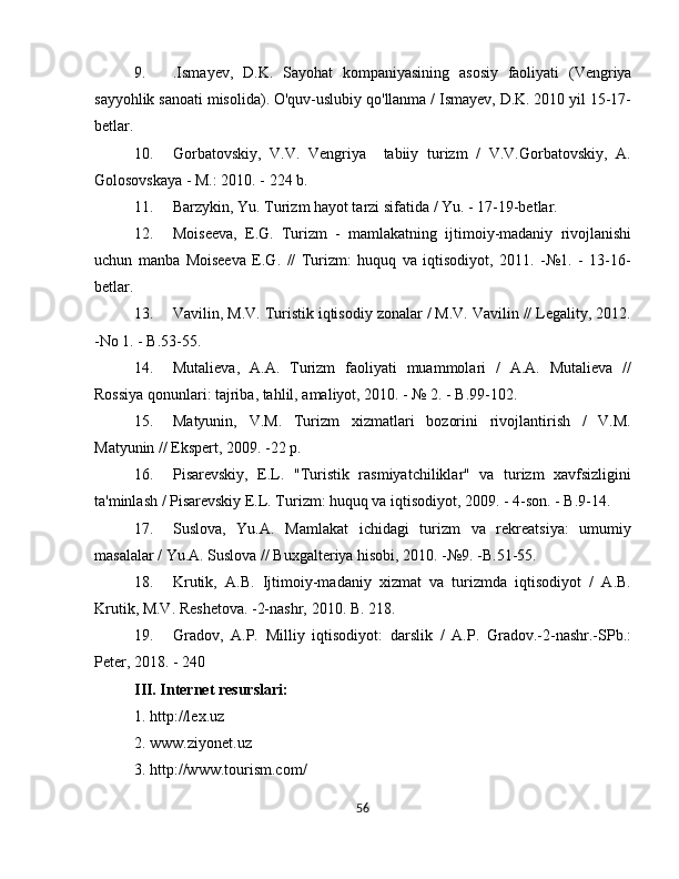 9. . Ismayev ,   D . K .   Sayohat   kompaniyasining   asosiy   faoliyati   ( Vengriya
sayyohlik   sanoati   misolida ). O'quv-uslubiy qo'llanma / Ismayev, D.K. 2010 yil 15-17-
betlar.
10. Gorbatovskiy,   V.V.   Vengriya     tabiiy   turizm   /   V.V.Gorbatovskiy,   A.
Golosovskaya - M.: 2010. - 224 b.
11. Barzykin, Yu. Turizm hayot tarzi sifatida / Yu. - 17-19-betlar.
12. Moiseeva,   E.G.   Turizm   -   mamlakatning   ijtimoiy-madaniy   rivojlanishi
uchun   manba   Moiseeva   E.G.   //   Turizm:   huquq   va   iqtisodiyot,   2011.   -№1.   -   13-16-
betlar.
13. Vavilin, M.V. Turistik iqtisodiy zonalar / M.V. Vavilin // Legality, 2012.
-No 1. - B.53-55.
14. Mutalieva,   A.A.   Turizm   faoliyati   muammolari   /   A.A.   Mutalieva   //
Rossiya qonunlari: tajriba, tahlil, amaliyot, 2010. - № 2. - B.99-102.
15. Matyunin,   V.M.   Turizm   xizmatlari   bozorini   rivojlantirish   /   V.M.
Matyunin // Ekspert, 2009. -22 p.
16. Pisarevskiy,   E.L.   "Turistik   rasmiyatchiliklar"   va   turizm   xavfsizligini
ta'minlash / Pisarevskiy E.L. Turizm: huquq va iqtisodiyot, 2009. - 4-son. - B.9-14.
17. Suslova,   Yu.A.   Mamlakat   ichidagi   turizm   va   rekreatsiya:   umumiy
masalalar / Yu.A. Suslova // Buxgalteriya hisobi, 2010. -№9. -B.51-55.
18. Krutik,   A.B.   Ijtimoiy-madaniy   xizmat   va   turizmda   iqtisodiyot   /   A.B.
Krutik, M.V. Reshetova. -2-nashr, 2010. B. 218.
19. Gradov,   A.P.   Milliy   iqtisodiyot:   darslik   /   A.P.   Gradov.-2-nashr.-SPb.:
Peter, 2018. - 240 
III. Internet resurslari:
1. http://lex.uz
2. www.ziyonet.uz
3. http://www.tourism.com/
56 