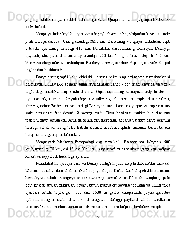 yog'ingarchilik miqdori 900-1000 mm ga etadi. Qisqa muddatli qurg'oqchilik tez-tez
sodir bo'ladi.
Vengriya butunlay Dunay havzasida joylashgan bo'lib, Volgadan keyin ikkinchi
yirik Evropa daryosi. Uning uzunligi 2850 km. Kanalning Vengriya hududidan oqib
o’tuvchi   qismining   uzunligi   410   km.   Mamlakat   daryolarining   aksariyati   Dunayga
quyiladi,   shu   jumladan   umumiy   uzunligi   960   km   bo'lgan   Tissa.   deyarli   600   km.
Vengriya chegaralarida joylashgan. Bu daryolarning barchasi Alp tog'lari yoki Karpat
tog'laridan boshlanadi.
Daryolarning tog'li kelib chiqishi ularning rejimining o'ziga xos xususiyatlarini
belgilaydi. Dunay ikki toshqin bilan tavsiflanadi: bahor - qor erishi davrida va yoz -
tog'lardagi   muzliklarning   erishi   davrida.   Oqim   oqimining   kamayishi   oktyabr-dekabr
oylariga   to'g'ri   keladi.   Daryolardagi   suv   sathining   tebranishlari   amplitudasi   sezilarli,
shuning uchun Budapesht yaqinidagi Dunayda kuzatilgan eng yuqori va eng past suv
sathi   o'rtasidagi   farq   deyarli   9   metrga   etadi.   Tissa   bo'yidagi   muhim   hududlar   suv
toshqini xavfi ostida edi. Amalga oshirilgan gidroqurilish ishlari ushbu daryo oqimini
tartibga solish va uning to'lib ketishi  ehtimolini  istisno qilish imkonini berdi, bu esa
barqaror navigatsiyani ta'minladi.
Vengriyada   Markaziy   Evropadagi   eng   katta   ko'l   -   Balaton   bor.   Maydoni   600
km2, uzunligi 78 km, eni 15 km. Ko'l va uning atrofi xalqaro ahamiyatga ega bo'lgan
kurort va sayyohlik hududiga aylandi.
Mamlakatda, ayniqsa Tisa va Dunay oralig'ida juda ko'p kichik ko'llar mavjud.
Ularning atrofida dam olish maskanlari joylashgan. Ko'llardan baliq etishtirish uchun
ham foydalaniladi . Vengriya er osti suvlariga, termal va shifobaxsh buloqlarga juda
boy. Er osti suvlari zahiralari deyarli butun mamlakat bo'ylab topilgan va uning tekis
qismlari   ostida   to'plangan,   500   dan   1500   m   gacha   chuqurlikda   joylashgan.Suv
qatlamlarining   harorati   30   dan   80   darajagacha.   So'nggi   paytlarda   aholi   punktlarini
toza suv bilan ta'minlash uchun er osti manbalari tobora ko'proq foydalanilmoqda.
6 