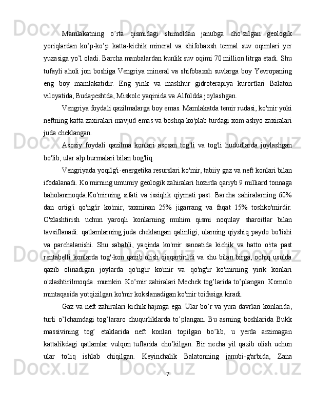 Mamlakatning   o’rta   qismidagi   shimoldan   janubga   cho’zilgan   geologik
yoriqlardan   ko’p-ko’p   katta-kichik   mineral   va   shifobaxsh   termal   suv   oqimlari   yer
yuzasiga yo’l oladi. Barcha manbalardan kunlik suv oqimi 70 million litrga etadi. Shu
tufayli  aholi  jon boshiga Vengriya mineral  va shifobaxsh suvlarga boy Yevropaning
eng   boy   mamlakatidir.   Eng   yirik   va   mashhur   gidroterapiya   kurortlari   Balaton
viloyatida, Budapeshtda, Miskolc yaqinida va Alföldda joylashgan.
Vengriya foydali qazilmalarga boy emas. Mamlakatda temir rudasi, ko'mir yoki
neftning katta zaxiralari mavjud emas va boshqa ko'plab turdagi xom ashyo zaxiralari
juda cheklangan.
Asosiy   foydali   qazilma   konlari   asosan   tog'li   va   tog'li   hududlarda   joylashgan
bo'lib, ular alp burmalari bilan bog'liq.
Vengriyada yoqilg'i-energetika resurslari ko'mir, tabiiy gaz va neft konlari bilan
ifodalanadi. Ko'mirning umumiy geologik zahiralari hozirda qariyb 9 milliard tonnaga
baholanmoqda.Ko'mirning   sifati   va   issiqlik   qiymati   past.   Barcha   zahiralarning   60%
dan   ortig'i   qo'ng'ir   ko'mir,   taxminan   25%   jigarrang   va   faqat   15%   toshko'mirdir.
O'zlashtirish   uchun   yaroqli   konlarning   muhim   qismi   noqulay   sharoitlar   bilan
tavsiflanadi: qatlamlarning juda cheklangan qalinligi, ularning qiyshiq paydo bo'lishi
va   parchalanishi.   Shu   sababli,   yaqinda   ko'mir   sanoatida   kichik   va   hatto   o'rta   past
rentabelli  konlarda tog'-kon qazib olish qisqartirildi  va shu bilan birga, ochiq usulda
qazib   olinadigan   joylarda   qo'ng'ir   ko'mir   va   qo'ng'ir   ko'mirning   yirik   konlari
o'zlashtirilmoqda. mumkin. Ko’mir zahiralari Mechek tog’larida to’plangan. Komolo
mintaqasida yotqizilgan ko'mir kokslanadigan ko'mir toifasiga kiradi.
Gaz va neft zahiralari kichik hajmga ega. Ular bo’r va yura davrlari konlarida,
turli   o’lchamdagi   tog’lararo   chuqurliklarda   to’plangan.   Bu   asrning   boshlarida   Bukk
massivining   tog’   etaklarida   neft   konlari   topilgan   bo’lib,   u   yerda   arzimagan
kattalikdagi   qatlamlar   vulqon   tüflarida   cho’kilgan.   Bir   necha   yil   qazib   olish   uchun
ular   to'liq   ishlab   chiqilgan.   Keyinchalik   Balatonning   janubi-g'arbida,   Zana
7 