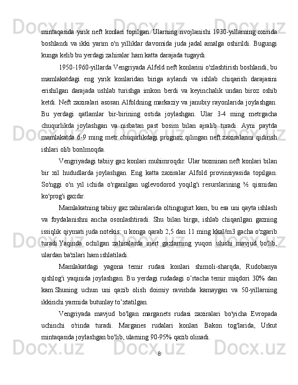 mintaqasida yirik neft  konlari  topilgan. Ularning rivojlanishi  1930-yillarning oxirida
boshlandi   va   ikki   yarim   o'n   yilliklar   davomida   juda   jadal   amalga   oshirildi.   Bugungi
kunga kelib bu yerdagi zahiralar ham katta darajada tugaydi.
1950-1960-yillarda Vengriyada Alfeld neft konlarini o'zlashtirish boshlandi, bu
mamlakatdagi   eng   yirik   konlaridan   biriga   aylandi   va   ishlab   chiqarish   darajasini
erishilgan   darajada   ushlab   turishga   imkon   berdi   va   keyinchalik   undan   biroz   oshib
ketdi. Neft zaxiralari asosan Alfoldning markaziy va janubiy rayonlarida joylashgan.
Bu   yerdagi   qatlamlar   bir-birining   ostida   joylashgan.   Ular   3-4   ming   metrgacha
chuqurlikda   joylashgan   va   nisbatan   past   bosim   bilan   ajralib   turadi.   Ayni   paytda
mamlakatda  6-9  ming  metr  chuqurlikdagi   prognoz   qilingan  neft  zaxiralarini   qidirish
ishlari olib borilmoqda.
Vengriyadagi tabiiy gaz konlari muhimroqdir. Ular taxminan neft konlari bilan
bir   xil   hududlarda   joylashgan.   Eng   katta   zaxiralar   Alfold   provinsiyasida   topilgan.
So'nggi   o'n   yil   ichida   o'rganilgan   uglevodorod   yoqilg'i   resurslarining   ½   qismidan
ko'prog'i gazdir.
Mamlakatning tabiiy gaz zahiralarida oltingugurt kam, bu esa uni qayta ishlash
va   foydalanishni   ancha   osonlashtiradi.   Shu   bilan   birga,   ishlab   chiqarilgan   gazning
issiqlik qiymati juda notekis: u konga qarab 2,5 dan 11 ming kkal/m3 gacha o'zgarib
turadi.Yaqinda   ochilgan   zahiralarda   inert   gazlarning   yuqori   ulushi   mavjud   bo'lib,
ulardan ba'zilari ham ishlatiladi.
Mamlakatdagi   yagona   temir   rudasi   konlari   shimoli-sharqda,   Rudobanya
qishlog'i   yaqinida   joylashgan.   Bu   yerdagi   rudadagi   o’rtacha   temir   miqdori   30%   dan
kam.Shuning   uchun   uni   qazib   olish   doimiy   ravishda   kamaygan   va   50-yillarning
ikkinchi yarmida butunlay to’xtatilgan.
Vengriyada   mavjud   bo'lgan   marganets   rudasi   zaxiralari   bo'yicha   Evropada
uchinchi   o'rinda   turadi.   Marganes   rudalari   konlari   Bakon   tog'larida,   Urkut
mintaqasida joylashgan bo'lib, ularning 90-95% qazib olinadi.
8 