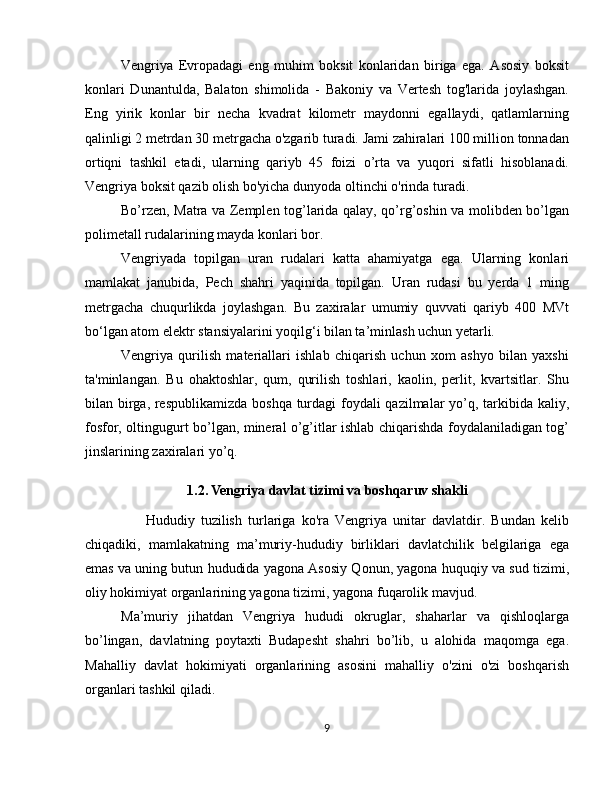 Vengriya   Evropadagi   eng   muhim   boksit   konlaridan   biriga   ega.   Asosiy   boksit
konlari   Dunantulda,   Balaton   shimolida   -   Bakoniy   va   Vertesh   tog'larida   joylashgan.
Eng   yirik   konlar   bir   necha   kvadrat   kilometr   maydonni   egallaydi,   qatlamlarning
qalinligi 2 metrdan 30 metrgacha o'zgarib turadi. Jami zahiralari 100 million tonnadan
ortiqni   tashkil   etadi,   ularning   qariyb   45   foizi   o’rta   va   yuqori   sifatli   hisoblanadi.
Vengriya boksit qazib olish bo'yicha dunyoda oltinchi o'rinda turadi.
Bo’rzen, Matra va Zemplen tog’larida qalay, qo’rg’oshin va molibden bo’lgan
polimetall rudalarining mayda konlari bor.
Vengriyada   topilgan   uran   rudalari   katta   ahamiyatga   ega.   Ularning   konlari
mamlakat   janubida,   Pech   shahri   yaqinida   topilgan.   Uran   rudasi   bu   yerda   1   ming
metrgacha   chuqurlikda   joylashgan.   Bu   zaxiralar   umumiy   quvvati   qariyb   400   MVt
bo‘lgan atom elektr stansiyalarini yoqilg‘i bilan ta’minlash uchun yetarli.
Vengriya   qurilish   materiallari   ishlab   chiqarish   uchun   xom   ashyo   bilan   yaxshi
ta'minlangan.   Bu   ohaktoshlar,   qum,   qurilish   toshlari,   kaolin,   perlit,   kvartsitlar.   Shu
bilan birga, respublikamizda boshqa turdagi  foydali qazilmalar yo’q, tarkibida kaliy,
fosfor, oltingugurt bo’lgan, mineral o’g’itlar ishlab chiqarishda foydalaniladigan tog’
jinslarining zaxiralari yo’q.
1.2. Vengriya davlat tizimi va boshqaruv shakli
        Hududiy   tuzilish   turlariga   ko'ra   Vengriya   unitar   davlatdir.   Bundan   kelib
chiqadiki,   mamlakatning   ma’muriy-hududiy   birliklari   davlatchilik   belgilariga   ega
emas va uning butun hududida yagona Asosiy Qonun, yagona huquqiy va sud tizimi,
oliy hokimiyat organlarining yagona tizimi, yagona fuqarolik mavjud.
Ma’muriy   jihatdan   Vengriya   hududi   okruglar,   shaharlar   va   qishloqlarga
bo’lingan,   davlatning   poytaxti   Budapesht   shahri   bo’lib,   u   alohida   maqomga   ega.
Mahalliy   davlat   hokimiyati   organlarining   asosini   mahalliy   o'zini   o'zi   boshqarish
organlari tashkil qiladi.
9 