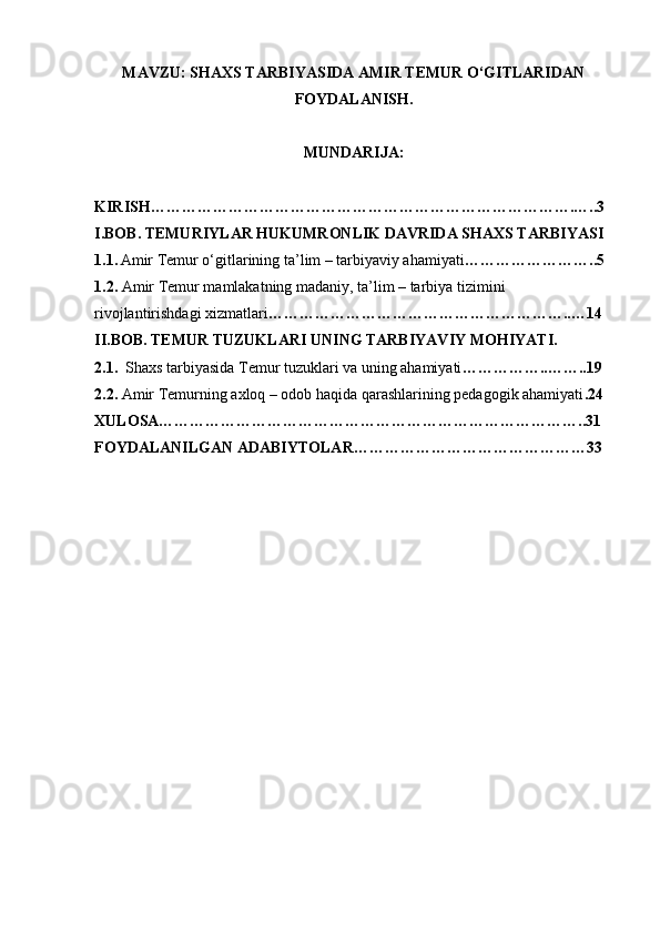 MAVZU: SHAXS TARBIYASIDA AMIR TEMUR O‘GITLARIDAN
FOYDALANISH.
MUNDARIJA:
KIRISH……………………………………………………………………….…..3
I.BOB. TEMURIYLAR HUKUMRONLIK DAVRIDA SHAXS TARBIYASI
1.1.   Amir Temur o‘gitlarining ta’lim – tarbiyaviy ahamiyati ……………………..5
1.2.  Amir Temur mamlakatning madaniy, ta’lim – tarbiya tizimini 
rivojlantirishdagi xizmatlari …………………………………………………..…14
II.BOB. TEMUR TUZUKLARI UNING TARBIYAVIY MOHIYATI.
2.1.   Shaxs tarbiyasida Temur tuzuklari va uning ahamiyati ……………..……..19
2.2.  Amir Temurning axloq – odob haqida qarashlarining pedagogik ahamiyati .24
XULOSA………………………………………………………………………..31
FOYDALANILGAN ADABIYTOLAR………………………………………33 
