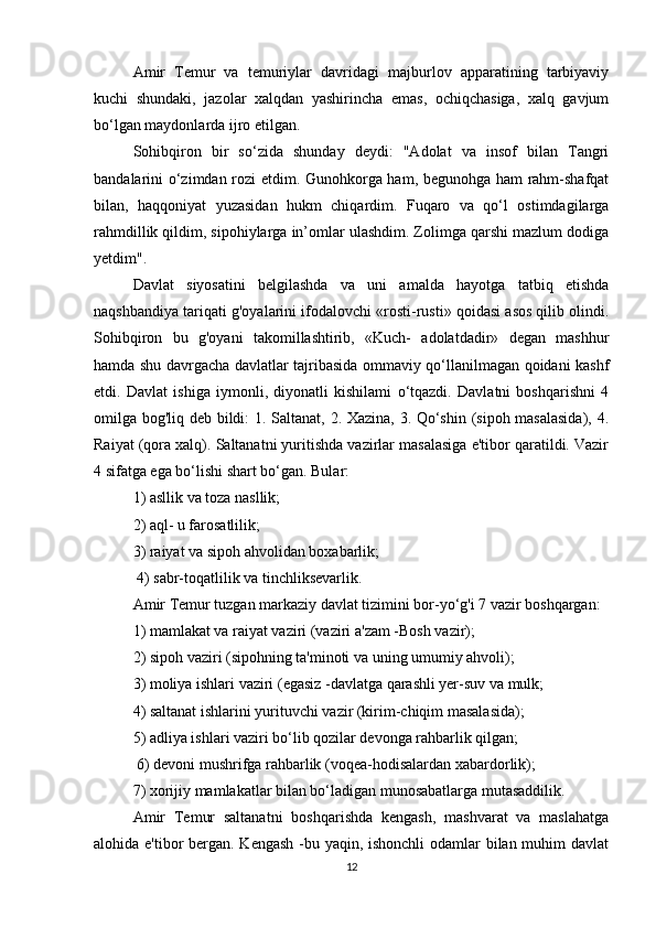 Amir   Temur   va   temuriylar   davridagi   majburlov   apparatining   tarbiyaviy
kuchi   shundaki,   jazolar   xalqdan   yashirincha   emas,   ochiqchasiga,   xalq   gavjum
bo‘lgan maydonlarda ijro etilgan. 
Sohibqiron   bir   so‘zida   shunday   deydi:   "Adolat   va   insof   bilan   Tangri
bandalarini o‘zimdan rozi etdim. Gunohkorga ham, begunohga ham rahm-shafqat
bilan,   haqqoniyat   yuzasidan   hukm   chiqardim.   Fuqaro   va   qo‘l   ostimdagilarga
rahmdillik qildim, sipohiylarga in’omlar ulashdim. Zolimga qarshi mazlum dodiga
yetdim".
Davlat   siyosatini   belgilashda   va   uni   amalda   hayotga   tatbiq   etishda
naqshbandiya tariqati g'oyalarini ifodalovchi «rosti-rusti» qoidasi asos qilib olindi.
Sohibqiron   bu   g'oyani   takomillashtirib,   «Kuch-   adolatdadir»   degan   mashhur
hamda shu davrgacha davlatlar tajribasida ommaviy qo‘llanilmagan qoidani kashf
etdi.   Davlat   ishiga   iymonli,   diyonatli   kishilami   o‘tqazdi.   Davlatni   boshqarishni   4
omilga bog'liq deb bildi: 1. Saltanat, 2. Xazina, 3. Qo‘shin (sipoh masalasida), 4.
Raiyat (qora xalq). Saltanatni yuritishda vazirlar masalasiga e'tibor qaratildi. Vazir
4 sifatga ega bo‘lishi shart bo‘gan. Bular: 
1) asllik va toza nasllik; 
2) aql- u farosatlilik; 
3) raiyat va sipoh ahvolidan boxabarlik;
 4) sabr-toqatlilik va tinchliksevarlik. 
Amir Temur tuzgan markaziy davlat tizimini bor-yo‘g'i 7 vazir boshqargan: 
1) mamlakat va raiyat vaziri (vaziri a'zam -Bosh vazir); 
2) sipoh vaziri (sipohning ta'minoti va uning umumiy ahvoli); 
3) moliya ishlari vaziri (egasiz -davlatga qarashli yer-suv va mulk; 
4) saltanat ishlarini yurituvchi vazir (kirim-chiqim masalasida); 
5) adliya ishlari vaziri bo‘lib qozilar devonga rahbarlik qilgan;
 6) devoni mushrifga rahbarlik (voqea-hodisalardan xabardorlik); 
7) xorijiy mamlakatlar bilan bo‘ladigan munosabatlarga mutasaddilik. 
Amir   Temur   saltanatni   boshqarishda   kengash,   mashvarat   va   maslahatga
alohida e'tibor bergan. Kengash -bu yaqin, ishonchli  odamlar  bilan muhim  davlat
12 