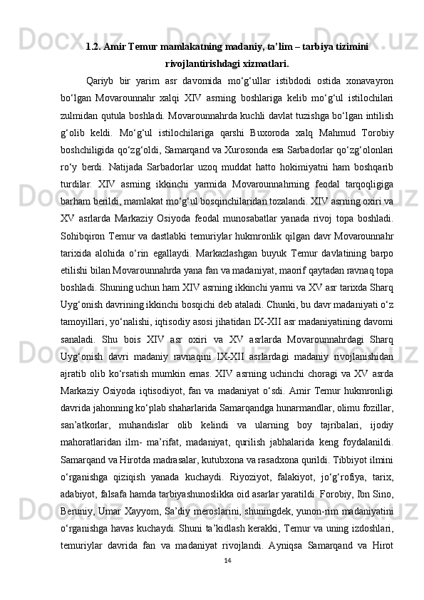 1.2. Amir Temur mamlakatning madaniy, ta’lim – tarbiya tizimini
rivojlantirishdagi xizmatlari.
Qariyb   bir   yarim   asr   davomida   mo‘g‘ullar   istibdodi   ostida   xonavayron
bo‘lgan   Movarounnahr   xalqi   XIV   asrning   boshlariga   kelib   mo‘g‘ul   istilochilari
zulmidan qutula boshladi. Movarounnahrda kuchli davlat tuzishga bo‘lgan intilish
g‘olib   keldi.   Mo‘g‘ul   istilochilariga   qarshi   Buxoroda   xalq   Mahmud   Torobiy
boshchiligida qo‘zg‘oldi, Samarqand va Xurosonda esa Sarbadorlar qo‘zg‘olonlari
ro‘y   berdi.   Natijada   Sarbadorlar   uzoq   muddat   hatto   hokimiyatni   ham   boshqarib
turdilar.   XIV   asrning   ikkinchi   yarmida   Movarounnahrning   feodal   tarqoqligiga
barham berildi, mamlakat mo‘g‘ul bosqinchilaridan tozalandi. XIV asrning oxiri va
XV   asrlarda   Markaziy   Osiyoda   feodal   munosabatlar   yanada   rivoj   topa   boshladi.
Sohibqiron Temur va dastlabki  temuriylar hukmronlik qilgan davr Movarounnahr
tarixida   alohida   o‘rin   egallaydi.   Markazlashgan   buyuk   Temur   davlatining   barpo
etilishi bilan Movarounnahrda yana fan va madaniyat, maorif qaytadan ravnaq topa
boshladi. Shuning uchun ham XIV asrning ikkinchi yarmi va XV asr tarixda Sharq
Uyg‘onish davrining ikkinchi bosqichi deb ataladi. Chunki, bu davr madaniyati o‘z
tamoyillari, yo‘nalishi, iqtisodiy asosi jihatidan IX-XII asr madaniyatining davomi
sanaladi.   Shu   bois   XIV   asr   oxiri   va   XV   asrlarda   Movarounnahrdagi   Sharq
Uyg‘onish   davri   madaniy   ravnaqini   IX-XII   asrlardagi   madaniy   rivojlanishidan
ajratib   olib   ko‘rsatish   mumkin   emas.   XIV   asrning   uchinchi   choragi   va   XV   asrda
Markaziy   Osiyoda   iqtisodiyot,   fan   va   madaniyat   o‘sdi.   Amir   Temur   hukmronligi
davrida jahonning ko‘plab shaharlarida Samarqandga hunarmandlar, olimu fozillar,
san’atkorlar,   muhandislar   olib   kelindi   va   ularning   boy   tajribalari,   ijodiy
mahoratlaridan   ilm-   ma’rifat,   madaniyat,   qurilish   jabhalarida   keng   foydalanildi.
Samarqand va Hirotda madrasalar, kutubxona va rasadxona qurildi. Tibbiyot ilmini
o‘rganishga   qiziqish   yanada   kuchaydi.   Riyoziyot,   falakiyot,   jo‘g‘rofiya,   tarix,
adabiyot, falsafa hamda tarbiyashunoslikka oid asarlar yaratildi. Forobiy, Ibn Sino,
Beruniy, Umar Xayyom, Sa’diy meroslarini, shuningdek, yunon-rim madaniyatini
o‘rganishga havas kuchaydi. Shuni ta’kidlash kerakki, Temur va uning izdoshlari,
temuriylar   davrida   fan   va   madaniyat   rivojlandi.   Ayniqsa   Samarqand   va   Hirot
14 