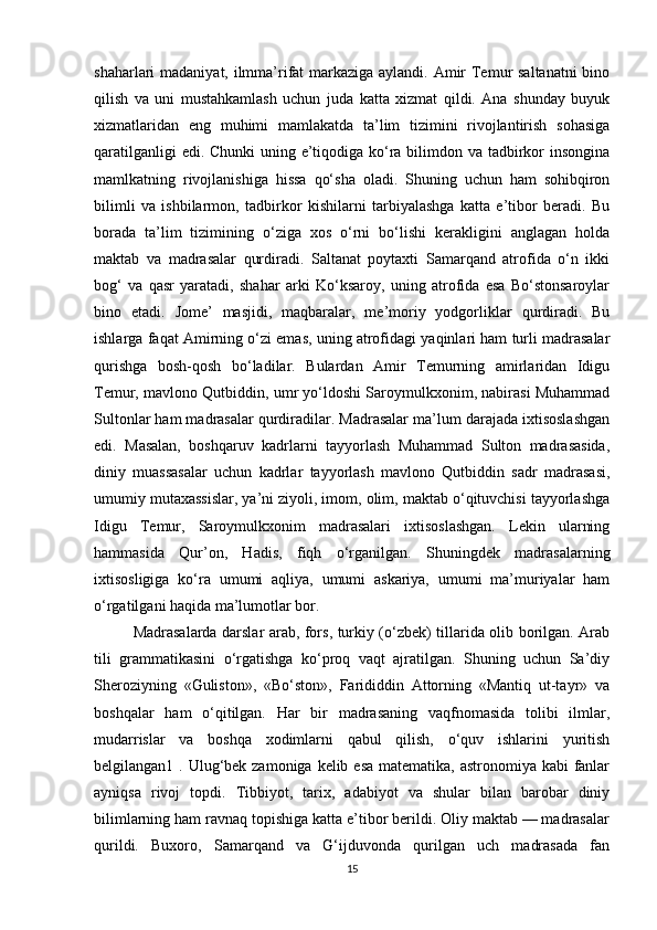 shaharlari madaniyat, ilmma’rifat markaziga aylandi. Amir  Temur saltanatni  bino
qilish   va   uni   mustahkamlash   uchun   juda   katta   xizmat   qildi.   Ana   shunday   buyuk
xizmatlaridan   eng   muhimi   mamlakatda   ta’lim   tizimini   rivojlantirish   sohasiga
qaratilganligi  edi. Chunki  uning e’tiqodiga ko‘ra bilimdon va tadbirkor insongina
mamlkatning   rivojlanishiga   hissa   qo‘sha   oladi.   Shuning   uchun   ham   sohibqiron
bilimli   va   ishbilarmon,   tadbirkor   kishilarni   tarbiyalashga   katta   e’tibor   beradi.   Bu
borada   ta’lim   tizimining   o‘ziga   xos   o‘rni   bo‘lishi   kerakligini   anglagan   holda
maktab   va   madrasalar   qurdiradi.   Saltanat   poytaxti   Samarqand   atrofida   o‘n   ikki
bog‘   va   qasr   yaratadi,   shahar   arki   Ko‘ksaroy,   uning   atrofida   esa   Bo‘stonsaroylar
bino   etadi.   Jome’   masjidi,   maqbaralar,   me’moriy   yodgorliklar   qurdiradi.   Bu
ishlarga faqat Amirning o‘zi emas, uning atrofidagi yaqinlari ham turli madrasalar
qurishga   bosh-qosh   bo‘ladilar.   Bulardan   Amir   Temurning   amirlaridan   Idigu
Temur, mavlono Qutbiddin, umr yo‘ldoshi Saroymulkxonim, nabirasi Muhammad
Sultonlar ham madrasalar qurdiradilar. Madrasalar ma’lum darajada ixtisoslashgan
edi.   Masalan,   boshqaruv   kadrlarni   tayyorlash   Muhammad   Sulton   madrasasida,
diniy   muassasalar   uchun   kadrlar   tayyorlash   mavlono   Qutbiddin   sadr   madrasasi,
umumiy mutaxassislar, ya’ni ziyoli, imom, olim, maktab o‘qituvchisi tayyorlashga
Idigu   Temur,   Saroymulkxonim   madrasalari   ixtisoslashgan.   Lekin   ularning
hammasida   Qur’on,   Hadis,   fiqh   o‘rganilgan.   Shuningdek   madrasalarning
ixtisosligiga   ko‘ra   umumi   aqliya,   umumi   askariya,   umumi   ma’muriyalar   ham
o‘rgatilgani haqida ma’lumotlar bor. 
Madrasalarda darslar arab, fors, turkiy (o‘zbek) tillarida olib borilgan. Arab
tili   grammatikasini   o‘rgatishga   ko‘proq   vaqt   ajratilgan.   Shuning   uchun   Sa’diy
Sheroziyning   «Guliston»,   «Bo‘ston»,   Farididdin   Attorning   «Mantiq   ut-tayr»   va
boshqalar   ham   o‘qitilgan.   Har   bir   madrasaning   vaqfnomasida   tolibi   ilmlar,
mudarrislar   va   boshqa   xodimlarni   qabul   qilish,   o‘quv   ishlarini   yuritish
belgilangan1 . Ulug‘bek zamoniga kelib esa matematika, astronomiya kabi  fanlar
ayniqsa   rivoj   topdi.   Tibbiyot,   tarix,   adabiyot   va   shular   bilan   barobar   diniy
bilimlarning ham ravnaq topishiga katta e’tibor berildi. Oliy maktab — madrasalar
qurildi.   Buxoro,   Samarqand   va   G‘ijduvonda   qurilgan   uch   madrasada   fan
15 