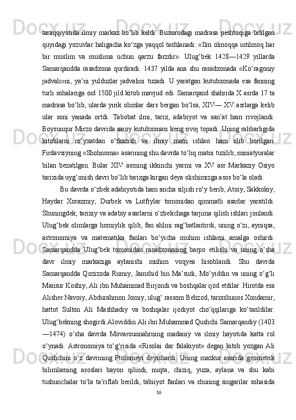 taraqqiyotida   ilmiy   markaz   bo‘lib   keldi.   Buxorodagi   madrasa   peshtoqiga   bitilgan
quyidagi yozuvlar haligacha ko‘zga yaqqol tashlanadi: «Ilm olmoqqa intilmoq har
bir   muslim   va   muslima   uchun   qarzu   farzdir».   Ulug‘bek   1428—1429   yillarda
Samarqandda   rasadxona   qurdiradi.   1437   yilda   ana   shu   rasadxonada   «Ko‘ragoniy
jadvali»ni,   ya’ni   yulduzlar   jadvalini   tuzadi.   U   yaratgan   kutubxonada   esa   fanning
turli sohalariga oid 1500 jild kitob mavjud edi. Samarqand shahrida X asrda 17 ta
madrasa bo‘lib, ularda yirik olimlar dars bergan bo‘lsa, XIV— XV asrlarga kelib
ular   soni   yanada   ortdi.   Tabobat   ilmi,   tarix,   adabiyot   va   san’at   ham   rivojlandi.
Boysunqur Mirzo davrida saroy kutubxonasi keng rivoj topadi. Uning rahbarligida
kitoblarni   ro‘yxatdan   o‘tkazish   va   ilmiy   matn   ishlari   ham   olib   borilgan.
Firdavsiyning «Shohnoma» asarining shu davrda to‘liq matni tuzilib, miniatyuralar
bilan   bezatilgan.   Bular   XIV   asrning   ikkinchi   yarmi   va   XV   asr   Markaziy   Osiyo
tarixida uyg‘onish davri bo‘lib tarixga kirgan deya olishimizga asos bo‘la oladi.
Bu davrda o‘zbek adabiyotida ham ancha siljish ro‘y berib, Atoiy, Sakkokiy,
Haydar   Xorazmiy,   Durbek   va   Lutfiylar   tomonidan   qimmatli   asarlar   yaratildi.
Shuningdek, tarixiy va adabiy asarlarni o‘zbekchaga tarjima qilish ishlari jonlandi.
Ulug‘bek  olimlarga  homiylik qilib,  fan  ahlini  rag‘batlantirdi,  uning  o‘zi, ayniqsa,
astronomiya   va   matematika   fanlari   bo‘yicha   muhim   ishlarni   amalga   oshirdi.
Samarqandda   Ulug‘bek   tomonidan   rasadxonaning   barpo   etilishi   va   uning   o‘sha
davr   ilmiy   markaziga   aylanishi   muhim   voqyea   hisoblandi.   Shu   davrda
Samarqandda   Qozizoda   Rumiy,   Jamshid   bin   Ma’sudi,   Mo‘yiddin   va   uning   o‘g‘li
Mansur Koshiy, Ali ibn Muhammad Birjondi va boshqalar ijod etdilar. Hirotda esa
Alisher Navoiy, Abdurahmon Jomiy, ulug‘ rassom Behzod, tarixshunos Xondamir,
hattot   Sulton   Ali   Mashhadiy   va   boshqalar   ijodiyot   cho‘qqilariga   ko‘tarildilar.
Ulug‘bekning shogirdi Aloviddin Ali ibn Muhammad Qushchi Samarqandiy (1403
—1474)   o‘sha   davrda   Movarounnahrning   madaniy   va   ilmiy   hayotida   katta   rol
o‘ynadi.   Astronomiya   to‘g‘risida   «Risolai   dar   falakiyot»   degan   kitob   yozgan   Ali
Qushchini   o‘z   davrining   Ptolomeyi   deyishardi.   Uning   mazkur   asarida   geometrik
bilimlarning   asoslari   bayon   qilindi,   nuqta,   chiziq,   yuza,   aylana   va   shu   kabi
tushunchalar   to‘la   ta’riflab   berildi,   tabiiyot   fanlari   va   shuning   singarilar   sohasida
16 