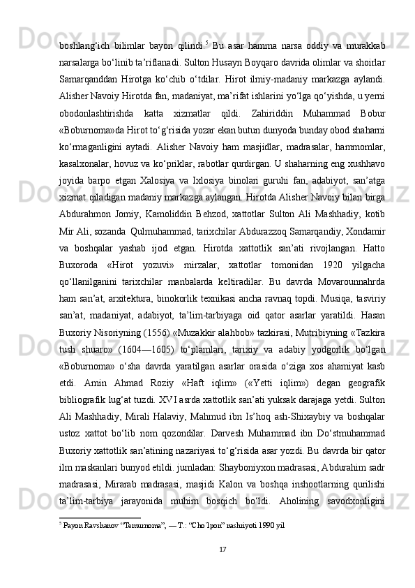 boshlang‘ich   bilimlar   bayon   qilindi. 5
  Bu   asar   hamma   narsa   oddiy   va   murakkab
narsalarga bo‘linib ta’riflanadi. Sulton Husayn Boyqaro davrida olimlar va shoirlar
Samarqanddan   Hirotga   ko‘chib   o‘tdilar.   Hirot   ilmiy-madaniy   markazga   aylandi.
Alisher Navoiy Hirotda fan, madaniyat, ma’rifat ishlarini yo‘lga qo‘yishda, u yerni
obodonlashtirishda   katta   xizmatlar   qildi.   Zahiriddin   Muhammad   Bobur
«Boburnoma»da Hirot to‘g‘risida yozar ekan butun dunyoda bunday obod shaharni
ko‘rmaganligini   aytadi.   Alisher   Navoiy   ham   masjidlar,   madrasalar,   hammomlar,
kasalxonalar, hovuz va ko‘priklar, rabotlar qurdirgan. U shaharning eng xushhavo
joyida   barpo   etgan   Xalosiya   va   Ixlosiya   binolari   guruhi   fan,   adabiyot,   san’atga
xizmat qiladigan madaniy markazga aylangan. Hirotda Alisher Navoiy bilan birga
Abdurahmon   Jomiy,   Kamoliddin   Behzod,   xattotlar   Sulton   Ali   Mashhadiy,   kotib
Mir Ali, sozanda  Qulmuhammad, tarixchilar Abdurazzoq Samarqandiy, Xondamir
va   boshqalar   yashab   ijod   etgan.   Hirotda   xattotlik   san’ati   rivojlangan.   Hatto
Buxoroda   «Hirot   yozuvi»   mirzalar,   xattotlar   tomonidan   1920   yilgacha
qo‘llanilganini   tarixchilar   manbalarda   keltiradilar.   Bu   davrda   Movarounnahrda
ham san’at, arxitektura, binokorlik texnikasi  ancha ravnaq topdi. Musiqa, tasviriy
san’at,   madaniyat,   adabiyot,   ta’lim-tarbiyaga   oid   qator   asarlar   yaratildi.   Hasan
Buxoriy Nisoriyning (1556) «Muzakkir alahbob» tazkirasi, Mutribiyning «Tazkira
tush   shuaro»   (1604—1605)   to‘plamlari,   tarixiy   va   adabiy   yodgorlik   bo‘lgan
«Boburnoma»   o‘sha   davrda   yaratilgan   asarlar   orasida   o‘ziga   xos   ahamiyat   kasb
etdi.   Amin   Ahmad   Roziy   «Haft   iqlim»   («Yetti   iqlim»)   degan   geografik
bibliografik lug‘at tuzdi. XVI asrda xattotlik san’ati yuksak darajaga yetdi. Sulton
Ali   Mashhadiy,   Mirali   Halaviy,   Mahmud   ibn   Is’hoq   ash-Shixaybiy   va   boshqalar
ustoz   xattot   bo‘lib   nom   qozondilar.   Darvesh   Muhammad   ibn   Do‘stmuhammad
Buxoriy xattotlik san’atining nazariyasi to‘g‘risida asar yozdi. Bu davrda bir qator
ilm maskanlari bunyod etildi. jumladan: Shayboniyxon madrasasi, Abdurahim sadr
madrasasi,   Mirarab   madrasasi,   masjidi   Kalon   va   boshqa   inshootlarning   qurilishi
ta’lim-tarbiya   jarayonida   muhim   bosqich   bo‘ldi.   Aholining   savodxonligini
5
  Payon Ravshanov “Temurnoma”, — T.: “Cho`lpon” nashriyoti 1990 yil
17 
