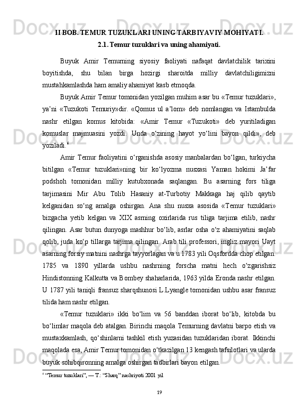 II BOB. TEMUR TUZUKLARI UNING TARBIYAVIY MOHIYATI.
2.1.   Temur tuzuklari va uning ahamiyati.
Buyuk   Amir   Temurning   siyosiy   faoliyati   nafaqat   davlatchilik   tarixini
boyitishda,   shu   bilan   birga   hozirgi   sharoitda   milliy   davlatchiligimizni
mustahkamlashda ham amaliy ahamiyat kasb etmoqda.
Buyuk Amir Temur tomonidan yozilgan muhim asar bu «Temur tuzuklari»,
ya’ni   «Tuzukoti   Temuriy»dir.   «Qomus   ul   a’lom»   deb   nomlangan   va   Istambulda
nashr   etilgan   komus   kitobida:   «Amir   Temur   «Tuzukoti»   deb   yuritiladigan
komuslar   majmuasini   yozdi.   Unda   o‘zining   hayot   yo‘lini   bayon   qildi»,   deb
yoziladi. 6
Amir   Temur   faoliyatini   o‘rganishda   asosiy   manbalardan   bo‘lgan,  turkiycha
bitilgan   «Temur   tuzuklari»ning   bir   ko‘lyozma   nusxasi   Yaman   hokimi   Ja’far
podshoh   tomonidan   milliy   kutubxonada   saqlangan.   Bu   asarning   fors   tiliga
tarjimasini   Mir   Abu   Tolib   Hasaniy   at-Turbotiy   Makkaga   haj   qilib   qaytib
kelganidan   so‘ng   amalga   oshirgan.   Ana   shu   nusxa   asosida   «Temur   tuzuklari»
bizgacha   yetib   kelgan   va   XIX   asrning   oxirlarida   rus   tiliga   tarjima   etilib,   nashr
qilingan.  Asar  butun  dunyoga  mashhur  bo‘lib,  asrlar   osha  o‘z  ahamiyatini  saqlab
qolib,  juda  ko‘p  tillarga  tarjima  qilingan.  Arab  tili   professori,   ingliz   mayori  Uayt
asarning forsiy matnini nashrga tayyorlagan va u 1783 yili Oqsfordda chop etilgan.
1785   va   1890   yillarda   ushbu   nashrning   forscha   matni   hech   o‘zgarishsiz
Hindistonning Kalkutta va Bombey shaharlarida, 1963 yilda Eronda nashr etilgan.
U 1787 yili taniqli fransuz sharqshunosi L.Lyangle tomonidan ushbu asar fransuz
tilida ham nashr etilgan.
«Temur   tuzuklari»   ikki   bo‘lim   va   56   banddan   iborat   bo‘lib,   kitobda   bu
bo‘limlar maqola deb atalgan. Birinchi maqola Temurning davlatni barpo etish va
mustaxkamlash,   qo‘shinlarni   tashkil   etish   yuzasidan   tuzuklaridan   iborat.   Ikkinchi
maqolada esa, Amir Temur tomonidan o‘tkazilgan 13 kengash tafsilotlari va ularda
buyuk sohibqironning amalga oshirgan tadbirlari bayon etilgan.
6
  “Temur tuzuklari”, — T.: “Sharq” nashriyoti 2001 yil
19 