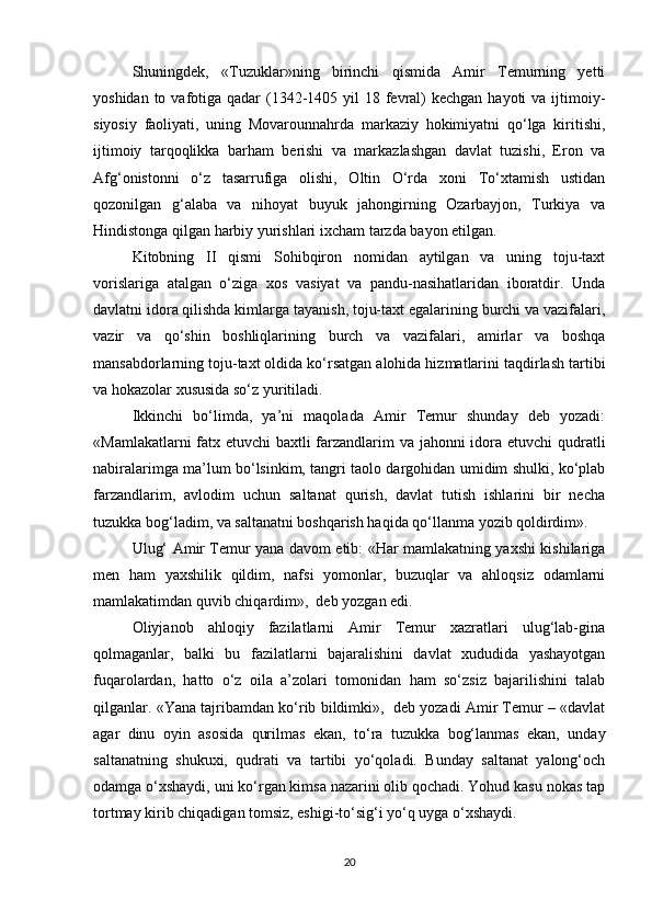 Shuningdek,   «Tuzuklar»ning   birinchi   qismida   Amir   Temurning   yetti
yoshidan to vafotiga qadar  (1342-1405 yil  18 fevral)  kechgan hayoti  va  ijtimoiy-
siyosiy   faoliyati,   uning   Movarounnahrda   markaziy   hokimiyatni   qo‘lga   kiritishi,
ijtimoiy   tarqoqlikka   barham   berishi   va   markazlashgan   davlat   tuzishi,   Eron   va
Afg‘onistonni   o‘z   tasarrufiga   olishi,   Oltin   O‘rda   xoni   To‘xtamish   ustidan
qozonilgan   g‘alaba   va   nihoyat   buyuk   jahongirning   Ozarbayjon,   Turkiya   va
Hindistonga qilgan harbiy yurishlari ixcham tarzda bayon etilgan.
Kitobning   II   qismi   Sohibqiron   nomidan   aytilgan   va   uning   toju-taxt
vorislariga   atalgan   o‘ziga   xos   vasiyat   va   pandu-nasihatlaridan   iboratdir.   Unda
davlatni idora qilishda kimlarga tayanish, toju-taxt egalarining burchi va vazifalari,
vazir   va   qo‘shin   boshliqlarining   burch   va   vazifalari,   amirlar   va   boshqa
mansabdorlarning toju-taxt oldida ko‘rsatgan alohida hizmatlarini taqdirlash tartibi
va hokazolar xususida so‘z yuritiladi.
Ikkinchi   bo‘limda,   ya’ni   maqolada   Amir   Temur   shunday   deb   yozadi:
«Mamlakatlarni  fatx etuvchi baxtli farzandlarim  va jahonni  idora etuvchi  qudratli
nabiralarimga ma’lum bo‘lsinkim, tangri taolo dargohidan umidim shulki, ko‘plab
farzandlarim,   avlodim   uchun   saltanat   qurish,   davlat   tutish   ishlarini   bir   necha
tuzukka bog‘ladim, va saltanatni boshqarish haqida qo‘llanma yozib qoldirdim».
Ulug‘ Amir Temur yana davom etib: «Har mamlakatning yaxshi kishilariga
men   ham   yaxshilik   qildim,   nafsi   yomonlar,   buzuqlar   va   ahloqsiz   odamlarni
mamlakatimdan quvib chiqardim»,  deb yozgan edi.
Oliyjanob   ahloqiy   fazilatlarni   Amir   Temur   xazratlari   ulug‘lab-gina
qolmaganlar,   balki   bu   fazilatlarni   bajaralishini   davlat   xududida   yashayotgan
fuqarolardan,   hatto   o‘z   oila   a’zolari   tomonidan   ham   so‘zsiz   bajarilishini   talab
qilganlar. «Yana tajribamdan ko‘rib bildimki»,  deb yozadi Amir Temur – «davlat
agar   dinu   oyin   asosida   qurilmas   ekan,   to‘ra   tuzukka   bog‘lanmas   ekan,   unday
saltanatning   shukuxi,   qudrati   va   tartibi   yo‘qoladi.   Bunday   saltanat   yalong‘och
odamga o‘xshaydi, uni ko‘rgan kimsa nazarini olib qochadi. Yohud kasu nokas tap
tortmay kirib chiqadigan tomsiz, eshigi-to‘sig‘i yo‘q uyga o‘xshaydi.
20 