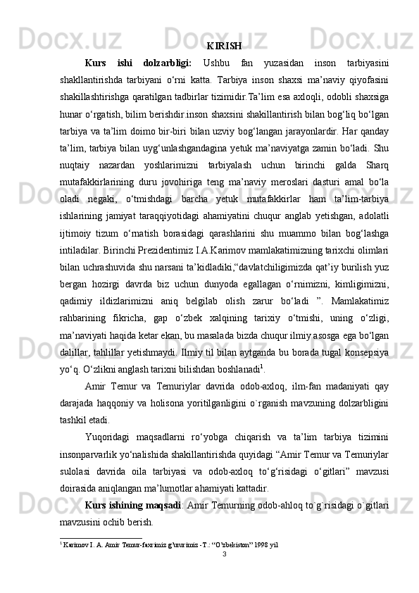 KIRISH
Kurs   ishi   dolzarbligi:   Ushbu   fan   yuzasidan   inson   tarbiyasini
shakllantirishda   tarbiyani   o‘rni   katta.   Tarbiya   inson   shaxsi   ma’naviy   qiyofasini
shakillashtirishga qaratilgan tadbirlar tizimidir.Ta’lim esa axloqli, odobli shaxsiga
hunar o‘rgatish, bilim berishdir.inson shaxsini shakillantirish bilan bog‘liq bo‘lgan
tarbiya va ta’lim doimo bir-biri bilan uzviy bog‘langan jarayonlardir. Har qanday
ta’lim, tarbiya bilan uyg‘unlashgandagina  yetuk ma’naviyatga zamin bo‘ladi. Shu
nuqtaiy   nazardan   yoshlarimizni   tarbiyalash   uchun   birinchi   galda   Sharq
mutafakkirlarining   duru   jovohiriga   teng   ma’naviy   meroslari   dasturi   amal   bo‘la
oladi   negaki,   o‘tmishdagi   barcha   yetuk   mutafakkirlar   ham   ta’lim-tarbiya
ishlarining   jamiyat   taraqqiyotidagi   ahamiyatini   chuqur   anglab   yetishgan,   adolatli
ijtimoiy   tizum   o‘rnatish   borasidagi   qarashlarini   shu   muammo   bilan   bog‘lashga
intiladilar. Birinchi Prezidentimiz I.A.Karimov mamlakatimizning tarixchi olimlari
bilan uchrashuvida shu narsani ta’kidladiki,“davlatchiligimizda qat’iy burilish yuz
bergan   hozirgi   davrda   biz   uchun   dunyoda   egallagan   o‘rnimizni,   kimligimizni,
qadimiy   ildizlarimizni   aniq   belgilab   olish   zarur   bo‘ladi   ”.   Mamlakatimiz
rahbarining   fikricha,   gap   o‘zbek   xalqining   tarixiy   o‘tmishi,   uning   o‘zligi,
ma’naviyati haqida ketar ekan, bu masalada bizda chuqur ilmiy asosga ega bo‘lgan
dalillar, tahlillar yetishmaydi. Ilmiy til bilan aytganda bu borada tugal konsepsiya
yo‘q. O‘zlikni anglash tarixni bilishdan boshlanadi 1
. 
Amir   Temur   va   Temuriylar   davrida   odob-axloq,   ilm-fan   madaniyati   qay
darajada   haqqoniy   va   holisona   yoritilganligini   o`rganish   mavzuning   dolzarbligini
tashkil etadi.
Yuqoridagi   maqsadlarni   ro‘yobga   chiqarish   va   ta’lim   tarbiya   tizimini
insonparvarlik yo‘nalishida shakillantirishda quyidagi “Amir Temur va Temuriylar
sulolasi   davrida   oila   tarbiyasi   va   odob-axloq   to‘g‘risidagi   o‘gitlari”   mavzusi
doirasida aniqlangan ma’lumotlar ahamiyati kattadir. 
Kurs ishining maqsadi : Amir Temurning odob-ahloq to`g`risidagi o`gitlari
mavzusini ochib berish.
1
  Karimov I. A. Amir Temur-faxrimiz g’ururimiz -T.: “O’zbekiston” 1998 yil
3 