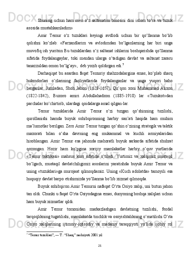 Shuning   uchun   ham   men   o‘z   saltanatim   binosini   dini   islom   to‘ra   va   tuzuk
asosida mustahkamladim»
Amir   Temur   o‘z   tuzuklari   keyingi   avdlodi   uchun   bir   qo‘llanma   bo‘lib
qolishni   ko‘zlab:   «Farzandlarim   va   avlodimdan   bo‘lganlarning   har   biri   unga
muvofiq ish yuritsin Bu tuzuklardan o‘z saltanat ishlarini boshqarishda qo‘llanma
sifatida   foydalangaylar,   toki   mendan   ularga   o‘tadigan   davlat   va   saltanat   zararu
tanazzuldan omon bo‘lg‘ay»,  deb yozib qoldirgan edi. 7
Darhaqiqat   bu   asardan   faqat   Temuriy   shahzodalargina   emas,   ko‘plab   sharq
hukmdorlari   o‘zlarining   faoliyatlarida   foydalanganlar   va   unga   yuqori   baho
berganlar.   Jumladan,   Shoh   Jahon   (1628-1657),   Qo‘qon   xoni   Muhammad   Alixon
(1822-1842),   Buxoro   amiri   Abdullahadxon   (1885-1910)   lar   «Tuzukot»dan
parchalar ko‘chirtirib, ulardagi qoidalarga amal qilgan-lar.
Temur   tuzuklarida   Amir   Temur   o‘zi   tuzgan   qo‘shinning   tuzilishi,
qurollanishi   hamda   buyuk   sohibqironning   harbiy   san’ati   haqida   ham   muhim
ma’lumotlar berilgan. Zero Amir Temur tuzgan qo‘shin o‘zining strategik va taktik
maxorati   bilan   o‘sha   davrning   eng   mukammal   va   kuchli   armiyalaridan
hisoblangan.   Amir   Temur   esa   jahonda   mahoratli   buyuk   sarkarda   sifatida   shuhrat
qozongan.   Hozir   ham   ko‘pgina   xorijiy   mamlakatlar   harbiy   o‘quv   yurtlarida
«Temur   taktikasi»   mahsus   kurs   sifatida   o‘tiladi.   Yurtimiz   va   xalqimiz   mustaqil
bo‘lgach,   mustaqil   davlatchiligimiz   asoslarini   yaratishda   buyuk   Amir   Temur   va
uning  «tuzuklari»ga   murojaat   qilmoqdamiz.   Uning   «Kuch  adolatda»   tamoyili   esa
huquqiy davlat barpo etishimizda yo‘llanma bo‘lib xizmat qilmoqda.
Buyuk sohibqiron Amir Temurni nafaqat O‘rta Osiyo xalqi, uni butun jahon
tan oldi. Chunki u faqat O‘rta Osiyodagina emas, dunyoning boshqa xalqlari uchun
ham buyuk xizmatlar qildi.
Amir   Temur   tomonidan   markazlashgan   davlatning   tuzilishi,   feodal
tarqoqlikning tugatilishi, mamlakatda tinchlik va osoyishtalikning o‘rnatilishi O‘rta
Osiyo   xalqlarining   ijtimoiy-iqtisodiy   va   madaniy   taraqqiyoti   yo‘lida   ijobiy   rol
7
 “Temur tuzuklari”, — T.: “Sharq” nashriyoti 2001 yil
21 