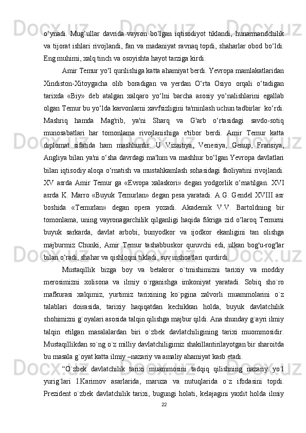 o‘ynadi.   Mug‘ullar   davrida   vayron   bo‘lgan   iqtisodiyot   tiklandi,   hunarmandchilik
va tijorat ishlari rivojlandi, fan va madaniyat ravnaq topdi, shaharlar obod bo‘ldi.
Eng muhimi, xalq tinch va osoyishta hayot tarziga kirdi.
Amir Temur yo‘l qurilishiga katta ahamiyat berdi. Yevropa mamlakatlaridan
Xindiston-Xitoygacha   olib   boradigan   va   yerdan   O‘rta   Osiyo   orqali   o‘tadigan
tarixda   «Biy»   deb   atalgan   xalqaro   yo‘lni   barcha   asosiy   yo‘nalishlarini   egallab
olgan Temur bu yo‘lda karvonlarni xavfsizligini ta'minlash uchun tadbirlar  ko‘rdi.
Mashriq   hamda   Mag'rib,   ya'ni   Sharq   va   G'arb   o‘rtasidagi   savdo-sotiq
munosabatlari   har   tomonlama   rivojlanishiga   e'tibor   berdi.   Amir   Temur   katta
diplomat   sifatida   ham   mashhurdir.   U   Vizaitiya,   Venesiya,   Genup,   Fransiya,
Angliya bilan ya'ni o‘sha davrdagi ma'lum va mashhur bo‘lgan Yevropa davlatlari
bilan iqtisodiy aloqa o‘rnatish va mustahkamlash sohasidagi faoliyatini rivojlandi.
XV   asrda   Amir   Temur   ga   «Evropa   xalaskori»   degan   yodgorlik   o‘rnatilgan.   XVI
asrda   K.   Marro   «Buyuk   Temurlan»   degan   pesa   yaratadi.   A.G.   Gendel   XVIII   asr
boshida   «Temurlan»   degan   opera   yozadi.   Akademik   V.V.   Bartoldning   bir
tomonlama,  uning   vayronagarchilik   qilganligi   haqida   fikriga  zid   o‘laroq   Temurni
buyuk   sarkarda,   davlat   arbobi,   bunyodkor   va   ijodkor   ekanligini   tan   olishga
majburmiz   Chunki,   Amir   Temur   tashabbuskor   quruvchi   edi,   ulkan   bog'u-rog'lar
bilan o‘radi, shahar va qishloqni tikladi, suv inshoatlari qurdirdi.
Mustaqillik   bizga   boy   va   betakror   o`tmishimizni   tarixiy   va   moddiy
merosimizni   xolisona   va   ilmiy   o`rganishga   imkoniyat   yaratadi.   Sobiq   sho`ro
mafkurasi   xalqimiz,   yurtimiz   tarixining   ko`pgina   zalvorli   muammolarini   o`z
talablari   doirasida,   tarixiy   haqiqatdan   kechikkan   holda,   buyuk   davlatchilik
shohimizni g`oyalari asosida talqin qilishga majbur qildi. Ana shunday g`ayri ilmiy
talqin   etilgan   masalalardan   biri   o`zbek   davlatchiligining   tarixi   muommosidir.
Mustaqillikdan so`ng o`z milliy davlatchiligimiz shakillantirilayotgan bir sharoitda
bu masala g`oyat katta ilmiy –nazariy va amaliy ahamiyat kasb etadi.
“O`zbek   davlatchilik   tarixi   muammosini   tadqiq   qilishning   nazariy   yo`l
yurig`lari   I.Karimov   asarlarida,   maruza   va   nutuqlarida   o`z   ifodasini   topdi.
Prezident   o`zbek   davlatchilik   tarixi,   bugungi   holati,   kelajagini   yaxlit   holda   ilmiy
22 