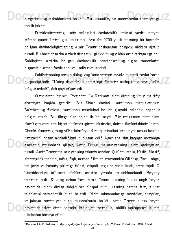 o`zgarishning   tashabbuskori   bo`ldi”.   Bu   umumilliy   va   umumdavlat   ahamiyatiga
molik ish edi.
Prezidentimizning   ilmiy   xulosalari   davlatchilik   tarixini   yaxlit   jarayon
sifatida   qarash   lozimligini   ko`rsatadi.   Ana   shu   2700   yillik   tarixning   bir   bosqichi
bo`lgan   davlatchiligimizning   Amir   Temur   boshqargan   bosqichi   alohida   ajralib
turadi. Bu bosqichgacha o`zbek davlatchiligi ikki ming yildan ortiq tarixga ega edi.
Sohibqiron   o`zicha   bo`lgan   davlatchilik   bosqichlarining   ilg`or   tomonlarini
o`rgandi, ulardan foydalandi va ijodiy rivojlantirdi.
Sohibqironning tarix oldidagi eng katta xizmati avvalo qudratli davlat barpo
qurganligidadir.   “Uning   davatchilik   borasidagi   fikrlarini   nafaqat   o`z   davri,   balki
kelgusi avlodi”, deb qayt qilgan edi.
O`zbekiston   birinchi   Prezidenti   I.A.Karimov   islom   dinining   ilmiy   ma’rifiy
ahamiyati   haqida   gapirib:   “Biz   Sharq   davlati,   musulmon   mamlakatimiz.
Ba’zilarning   fikricha,   musulmon   mamlakati   bo`lish   g`oyoki   qaloqlik,   oqsoqlik
belgisi   emish.   Bu   fikrga   also   qo`shilib   bo`lmaydi.   Biz   musulmon   mamlakati
ekanligimizdan sira hijoat chekmasligimiz, aksincha, doimo faxrlanishimiz lozim.
Chunki sharqning ming yillik falsafayu islom qadriyatlari taraqqiyot uchun bebaho
hazinadir”   degan   adolatlifikrni   bildirgan   edi. 8
  Agar   ana   shu   haqiqat   mezoniga
asoslanib   mushohada   qilsak,   Amir   Temur   ma’naviyatining   islom   qadriyatlari
turadi. Amir Temur ma’naviyatining islomiy asoslari Qur’oni karim, Hadisi Sharif,
shuningdek mabhid, tafsir, fiqh, tasavvuf ilmlari mazmunida Ollohga, Rasullohga,
ma’joziy   va   hayotiy   pirlariga   ixlosi,   etiqodi   negizida   shakillandi,   qaror   topdi.   U
Naqshbandiya   ta’limoti   talablari   asosida   yanada   mustahkamlandi.   Hayotiy
mazmun   oldi.   Shuning   uchun   ham   Amir   Temur   o`zining   butun   ongli   hayoti
davomida   islom   diniga   sidqidildan   e’tiqod   qildi,   ularning   barcha   farz,   sunnat
talablarini   taqvodorlik   bilan   bajardi.   Islom   rahnamolariga   sayyidlar,   shayxlar,
xo`jalarga   samimiyat   bilan   munosabatda   bo`ldi.   Amir   Temur   butun   hayoti
davomida   islom   dinini   xurofot,   bid’at,   mutaassiblik,   johillik   aqidaparastlik   kabi
illatlardan himoya qildi.
8
  Karimov I.A. O`zbekiston: miliy istiqlol, iqtisod siyosat, mafkura. 1-jild, Tohkent: O`zbekiston. 1996. 81-bet
23 
