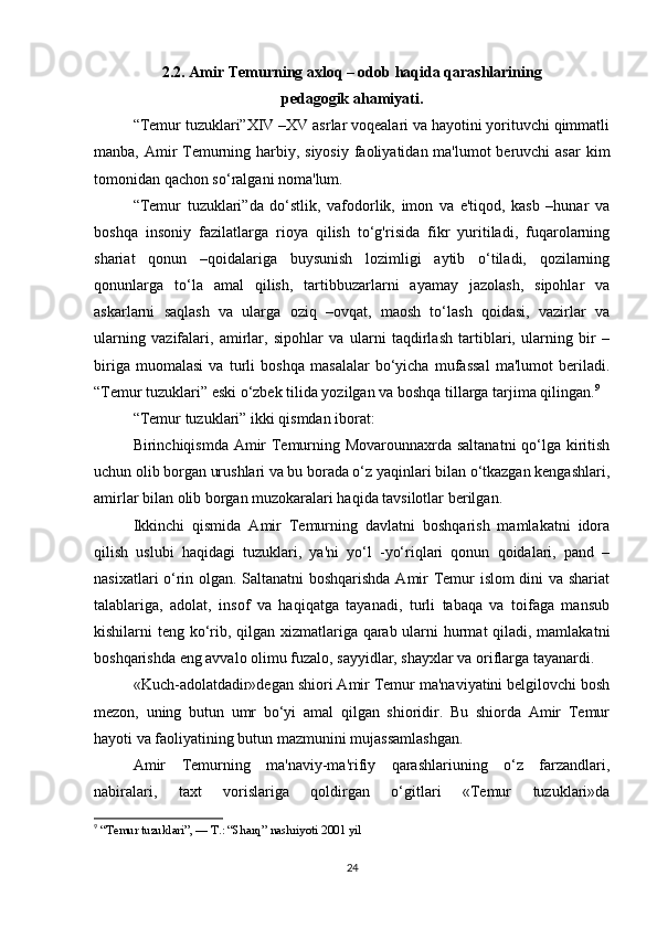2.2. Amir Temurning axloq – odob haqida qarashlarining
pedagogik ahamiyati.
“Temur tuzuklari”XIV –XV asrlar voqealari va hayotini yorituvchi qimmatli
manba, Amir  Temurning harbiy, siyosiy  faoliyatidan ma'lumot beruvchi  asar  kim
tomonidan qachon so‘ralgani noma'lum. 
“Temur   tuzuklari”da   do‘stlik,   vafodorlik,   imon   va   e'tiqod,   kasb   –hunar   va
boshqa   insoniy   fazilatlarga   rioya   qilish   to‘g'risida   fikr   yuritiladi,   fuqarolarning
shariat   qonun   –qoidalariga   buysunish   lozimligi   aytib   o‘tiladi,   qozilarning
qonunlarga   to‘la   amal   qilish,   tartibbuzarlarni   ayamay   jazolash,   sipohlar   va
askarlarni   saqlash   va   ularga   oziq   –ovqat,   maosh   to‘lash   qoidasi,   vazirlar   va
ularning   vazifalari,   amirlar,   sipohlar   va   ularni   taqdirlash   tartiblari,   ularning   bir   –
biriga   muomalasi   va   turli   boshqa   masalalar   bo‘yicha   mufassal   ma'lumot   beriladi.
“Temur tuzuklari” eski o‘zbek tilida yozilgan va boshqa tillarga tarjima qilingan. 9
 
“Temur tuzuklari” ikki qismdan iborat: 
Birinchiqismda Amir Temurning Movarounnaxrda saltanatni  qo‘lga kiritish
uchun olib borgan urushlari va bu borada o‘z yaqinlari bilan o‘tkazgan kengashlari,
amirlar bilan olib borgan muzokaralari haqida tavsilotlar berilgan. 
Ikkinchi   qismida   Amir   Temurning   davlatni   boshqarish   mamlakatni   idora
qilish   uslubi   haqidagi   tuzuklari,   ya'ni   yo‘l   -yo‘riqlari   qonun   qoidalari,   pand   –
nasixatlari o‘rin olgan. Saltanatni boshqarishda Amir Temur islom dini va shariat
talablariga,   adolat,   insof   va   haqiqatga   tayanadi,   turli   tabaqa   va   toifaga   mansub
kishilarni teng ko‘rib, qilgan xizmatlariga qarab ularni  hurmat qiladi, mamlakatni
boshqarishda eng avvalo olimu fuzalo, sayyidlar, shayxlar va oriflarga tayanardi. 
«Kuch-adolatdadir»degan shiori Amir Temur ma'naviyatini belgilovchi bosh
mezon,   uning   butun   umr   bo‘yi   amal   qilgan   shioridir.   Bu   shiorda   Amir   Temur
hayoti va faoliyatining butun mazmunini mujassamlashgan. 
Amir   Temurning   ma'naviy-ma'rifiy   qarashlariuning   o‘z   farzandlari,
nabiralari,   taxt   vorislariga   qoldirgan   o‘gitlari   «Temur   tuzuklari»da
9
 “Temur tuzuklari”, — T.: “Sharq” nashriyoti 2001 yil
24 