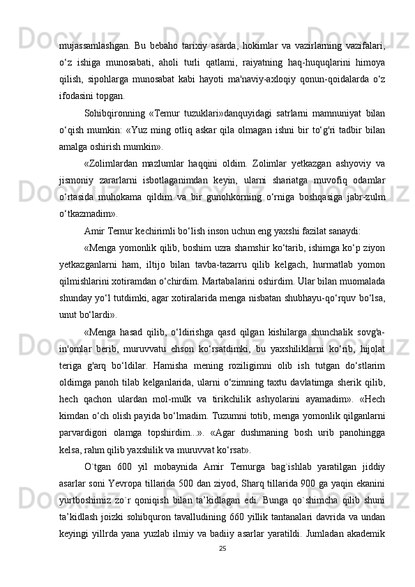 mujassamlashgan.   Bu   bebaho   tarixiy   asarda,   hokimlar   va   vazirlarning   vazifalari,
o‘z   ishiga   munosabati,   aholi   turli   qatlami,   raiyatning   haq-huquqlarini   himoya
qilish,   sipohlarga   munosabat   kabi   hayoti   ma'naviy-axloqiy   qonun-qoidalarda   o‘z
ifodasini topgan. 
Sohibqironning   «Temur   tuzuklari»danquyidagi   satrlarni   mamnuniyat   bilan
o‘qish   mumkin:   «Yuz   ming   otliq   askar   qila   olmagan   ishni   bir   to‘g'ri   tadbir   bilan
amalga oshirish mumkin». 
«Zolimlardan   mazlumlar   haqqini   oldim.   Zolimlar   yetkazgan   ashyoviy   va
jismoniy   zararlarni   isbotlaganimdan   keyin,   ularni   shariatga   muvofiq   odamlar
o‘rtasida   muhokama   qildim   va   bir   gunohkorning   o‘rniga   boshqasiga   jabr-zulm
o‘tkazmadim». 
Amir Temur kechirimli bo‘lish inson uchun eng yaxshi fazilat sanaydi:
«Menga yomonlik qilib, boshim uzra shamshir ko‘tarib, ishimga ko‘p ziyon
yetkazganlarni   ham,   iltijo   bilan   tavba-tazarru   qilib   kelgach,   hurmatlab   yomon
qilmishlarini xotiramdan o‘chirdim. Martabalarini oshirdim. Ular bilan muomalada
shunday yo‘l tutdimki, agar xotiralarida menga nisbatan shubhayu-qo‘rquv bo‘lsa,
unut bo‘lardi». 
«Menga   hasad   qilib,   o‘ldirishga   qasd   qilgan   kishilarga   shunchalik   sovg'a-
in'omlar   berib,   muruvvatu   ehson   ko‘rsatdimki,   bu   yaxshiliklarni   ko‘rib,   hijolat
teriga   g'arq   bo‘ldilar.   Hamisha   mening   roziligimni   olib   ish   tutgan   do‘stlarim
oldimga   panoh   tilab   kelganlarida,   ularni   o‘zimning   taxtu   davlatimga   sherik   qilib,
hech   qachon   ulardan   mol-mulk   va   tirikchilik   ashyolarini   ayamadim».   «Hech
kimdan o‘ch olish payida bo‘lmadim. Tuzumni totib, menga yomonlik qilganlarni
parvardigori   olamga   topshirdim...».   «Agar   dushmaning   bosh   urib   panohingga
kelsa, rahm qilib yaxshilik va muruvvat ko‘rsat». 
O`tgan   600   yil   mobaynida   Amir   Temurga   bag`ishlab   yaratilgan   jiddiy
asarlar soni Yevropa tillarida 500 dan ziyod, Sharq tillarida 900 ga yaqin ekanini
yurtboshimiz   zo`r   qoniqish   bilan   ta’kidlagan   edi.   Bunga   qo`shimcha   qilib   shuni
ta’kidlash  joizki   sohibquron tavalludining  660 yillik tantanalari   davrida va  undan
keyingi   yillrda   yana   yuzlab   ilmiy   va   badiiy   asarlar   yaratildi.   Jumladan   akademik
25 