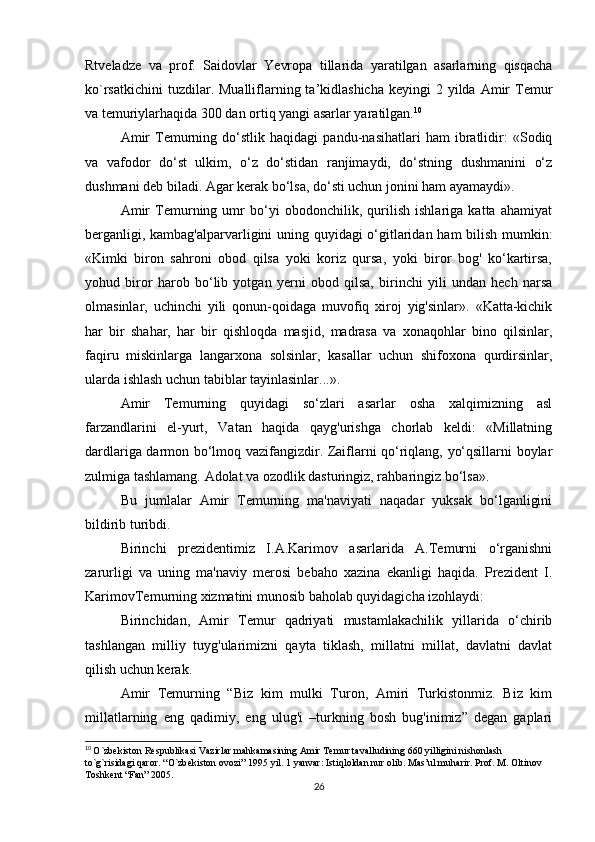 Rtveladze   va   prof.   Saidovlar   Yevropa   tillarida   yaratilgan   asarlarning   qisqacha
ko`rsatkichini   tuzdilar. Mualliflarning ta’kidlashicha  keyingi   2 yilda  Amir   Temur
va temuriylarhaqida 300 dan ortiq yangi asarlar yaratilgan. 10
Amir   Temurning   do‘stlik   haqidagi   pandu-nasihatlari   ham   ibratlidir:   «Sodiq
va   vafodor   do‘st   ulkim,   o‘z   do‘stidan   ranjimaydi,   do‘stning   dushmanini   o‘z
dushmani deb biladi. Agar kerak bo‘lsa, do‘sti uchun jonini ham ayamaydi». 
Amir   Temurning   umr   bo‘yi   obodonchilik,   qurilish   ishlariga   katta   ahamiyat
berganligi, kambag'alparvarligini uning quyidagi o‘gitlaridan ham bilish mumkin:
«Kimki   biron   sahroni   obod   qilsa   yoki   koriz   qursa,   yoki   biror   bog'   ko‘kartirsa,
yohud   biror   harob   bo‘lib   yotgan   yerni   obod   qilsa,   birinchi   yili   undan   hech   narsa
olmasinlar,   uchinchi   yili   qonun-qoidaga   muvofiq   xiroj   yig'sinlar».   «Katta-kichik
har   bir   shahar,   har   bir   qishloqda   masjid,   madrasa   va   xonaqohlar   bino   qilsinlar,
faqiru   miskinlarga   langarxona   solsinlar,   kasallar   uchun   shifoxona   qurdirsinlar,
ularda ishlash uchun tabiblar tayinlasinlar...». 
Amir   Temurning   quyidagi   so‘zlari   asarlar   osha   xalqimizning   asl
farzandlarini   el-yurt,   Vatan   haqida   qayg'urishga   chorlab   keldi:   «Millatning
dardlariga darmon bo‘lmoq vazifangizdir. Zaiflarni qo‘riqlang, yo‘qsillarni boylar
zulmiga tashlamang. Adolat va ozodlik dasturingiz, rahbaringiz bo‘lsa». 
Bu   jumlalar   Amir   Temurning   ma'naviyati   naqadar   yuksak   bo‘lganligini
bildirib turibdi. 
Birinchi   prezidentimiz   I.A.Karimov   asarlarida   A.Temurni   o‘rganishni
zarurligi   va   uning   ma'naviy   merosi   bebaho   xazina   ekanligi   haqida.   Prezident   I.
KarimovTemurning xizmatini munosib baholab quyidagicha izohlaydi: 
Birinchidan,   Amir   Temur   qadriyati   mustamlakachilik   yillarida   o‘chirib
tashlangan   milliy   tuyg'ularimizni   qayta   tiklash,   millatni   millat,   davlatni   davlat
qilish uchun kerak. 
Amir   Temurning   “Biz   kim   mulki   Turon,   Amiri   Turkistonmiz.   Biz   kim
millatlarning   eng   qadimiy,   eng   ulug'i   –turkning   bosh   bug'inimiz”   degan   gaplari
10
  O`zbekiston Respublikasi Vazirlar mahkamasining Amir Temur tavalludining 660 yilligini nishonlash 
to`g`risidagi qaror. “O`zbekiston ovozi” 1995 yil. 1 yanvar: Istiqloldan nur olib. Mas’ul muharir. Prof. M. Oltinov 
Toshkent “Fan” 2005.
26 
