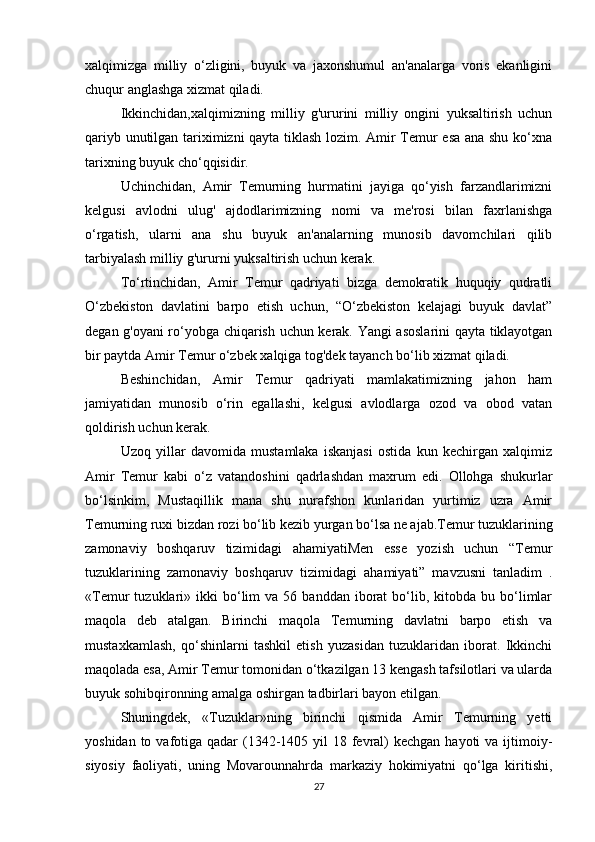 xalqimizga   milliy   o‘zligini,   buyuk   va   jaxonshumul   an'analarga   voris   ekanligini
chuqur anglashga xizmat qiladi. 
Ikkinchidan,xalqimizning   milliy   g'ururini   milliy   ongini   yuksaltirish   uchun
qariyb unutilgan tariximizni qayta tiklash lozim. Amir Temur esa ana shu ko‘xna
tarixning buyuk cho‘qqisidir. 
Uchinchidan,   Amir   Temurning   hurmatini   jayiga   qo‘yish   farzandlarimizni
kelgusi   avlodni   ulug'   ajdodlarimizning   nomi   va   me'rosi   bilan   faxrlanishga
o‘rgatish,   ularni   ana   shu   buyuk   an'analarning   munosib   davomchilari   qilib
tarbiyalash milliy g'ururni yuksaltirish uchun kerak. 
To‘rtinchidan,   Amir   Temur   qadriyati   bizga   demokratik   huquqiy   qudratli
O‘zbekiston   davlatini   barpo   etish   uchun,   “O‘zbekiston   kelajagi   buyuk   davlat”
degan g'oyani ro‘yobga chiqarish uchun kerak. Yangi asoslarini qayta tiklayotgan
bir paytda Amir Temur o‘zbek xalqiga tog'dek tayanch bo‘lib xizmat qiladi. 
Beshinchidan,   Amir   Temur   qadriyati   mamlakatimizning   jahon   ham
jamiyatidan   munosib   o‘rin   egallashi,   kelgusi   avlodlarga   ozod   va   obod   vatan
qoldirish uchun kerak. 
Uzoq   yillar   davomida   mustamlaka   iskanjasi   ostida   kun   kechirgan   xalqimiz
Amir   Temur   kabi   o‘z   vatandoshini   qadrlashdan   maxrum   edi.   Ollohga   shukurlar
bo‘lsinkim,   Mustaqillik   mana   shu   nurafshon   kunlaridan   yurtimiz   uzra   Amir
Temurning ruxi bizdan rozi bo‘lib kezib yurgan bo‘lsa ne ajab.Temur tuzuklarining
zamonaviy   boshqaruv   tizimidagi   ahamiyatiMen   esse   yozish   uchun   “Temur
tuzuklarining   zamonaviy   boshqaruv   tizimidagi   ahamiyati”   mavzusni   tanladim   .
«Temur   tuzuklari»  ikki  bo‘lim   va  56  banddan  iborat   bo‘lib,  kitobda  bu  bo‘limlar
maqola   deb   atalgan.   Birinchi   maqola   Temurning   davlatni   barpo   etish   va
mustaxkamlash,   qo‘shinlarni   tashkil   etish   yuzasidan   tuzuklaridan   iborat.   Ikkinchi
maqolada esa, Amir Temur tomonidan o‘tkazilgan 13 kengash tafsilotlari va ularda
buyuk sohibqironning amalga oshirgan tadbirlari bayon etilgan. 
Shuningdek,   «Tuzuklar»ning   birinchi   qismida   Amir   Temurning   yetti
yoshidan to vafotiga qadar  (1342-1405 yil  18 fevral)  kechgan hayoti  va  ijtimoiy-
siyosiy   faoliyati,   uning   Movarounnahrda   markaziy   hokimiyatni   qo‘lga   kiritishi,
27 