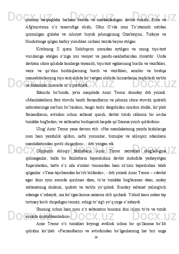 ijtimoiy   tarqoqlikka   barham   berishi   va   markazlashgan   davlat   tuzishi,   Eron   va
Afg'onistonni   o‘z   tasarrufiga   olishi,   Oltin   O‘rda   xoni   To‘xtamish   ustidan
qozonilgan   g'alaba   va   nihoyat   buyuk   jahongirning   Ozarbayjon,   Turkiya   va
Hindistonga qilgan harbiy yurishlari ixcham tarzda bayon etilgan. 
Kitobning   II   qismi   Sohibqiron   nomidan   aytilgan   va   uning   toju-taxt
vorislariga   atalgan   o‘ziga   xos   vasiyat   va   pandu-nasihatlaridan   iboratdir.   Unda
davlatni idora qilishda kimlarga tayanish, toju-taxt egalarining burchi va vazifalari,
vazir   va   qo‘shin   boshliqlarining   burch   va   vazifalari,   amirlar   va   boshqa
mansabdorlarning toju-taxt oldida ko‘rsatgan alohida hizmatlarini taqdirlash tartibi
va hokazolar xususida so‘z yuritiladi. 
Ikkinchi   bo‘limda,   ya'ni   maqolada   Amir   Temur   shunday   deb   yozadi:
«Mamlakatlarni  fatx etuvchi baxtli farzandlarim  va jahonni  idora etuvchi  qudratli
nabiralarimga ma'lum bo‘lsinkim, tangri taolo dargohidan umidim shulki, ko‘plab
farzandlarim,   avlodim   uchun   saltanat   qurish,   davlat   tutish   ishlarini   bir   necha
tuzukka bog'ladim, va saltanatni boshqarish haqida qo‘llanma yozib qoldirdim». 
Ulug' Amir Temur yana davom etib: «Har mamlakatning yaxshi kishilariga
men   ham   yaxshilik   qildim,   nafsi   yomonlar,   buzuqlar   va   ahloqsiz   odamlarni
mamlakatimdan quvib chiqardim», - deb yozgan edi. 
Oliyjanob   ahloqiy   fazilatlarni   Amir   Temur   xazratlari   ulug'lab-gina
qolmaganlar,   balki   bu   fazilatlarni   bajaralishini   davlat   xududida   yashayotgan
fuqarolardan,   hatto   o‘z   oila   a'zolari   tomonidan   ham   so‘zsiz   bajarilishini   talab
qilganlar. «Yana tajribamdan ko‘rib bildimki», - deb yozadi Amir Temur – «davlat
agar   dinu   oyin   asosida   qurilmas   ekan,   to‘ra   tuzukka   bog'lanmas   ekan,   unday
saltanatning   shukuxi,   qudrati   va   tartibi   yo‘qoladi.   Bunday   saltanat   yalong'och
odamga o‘xshaydi, uni ko‘rgan kimsa nazarini olib qochadi. Yohud kasu nokas tap
tortmay kirib chiqadigan tomsiz, eshigi-to‘sig'i yo‘q uyga o‘xshaydi. 
Shuning   uchun   ham   men   o‘z   saltanatim   binosini   dini   islom   to‘ra   va   tuzuk
asosida mustahkamladim». 
Amir   Temur   o‘z   tuzuklari   keyingi   avdlodi   uchun   bir   qo‘llanma   bo‘lib
qolishni   ko‘zlab:   «Farzandlarim   va   avlodimdan   bo‘lganlarning   har   biri   unga
28 