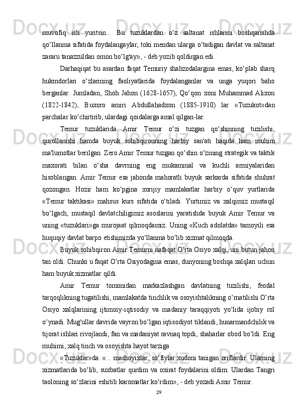 muvofiq   ish   yuritsin...   Bu   tuzuklardan   o‘z   saltanat   ishlarini   boshqarishda
qo‘llanma sifatida foydalangaylar, toki mendan ularga o‘tadigan davlat va saltanat
zararu tanazzuldan omon bo‘lg'ay», - deb yozib qoldirgan edi. 
Darhaqiqat   bu   asardan   faqat   Temuriy   shahzodalargina   emas,   ko‘plab   sharq
hukmdorlari   o‘zlarining   faoliyatlarida   foydalanganlar   va   unga   yuqori   baho
berganlar.   Jumladan,   Shoh   Jahon   (1628-1657),   Qo‘qon   xoni   Muhammad   Alixon
(1822-1842),   Buxoro   amiri   Abdullahadxon   (1885-1910)   lar   «Tuzukot»dan
parchalar ko‘chirtirib, ulardagi qoidalarga amal qilgan-lar. 
Temur   tuzuklarida   Amir   Temur   o‘zi   tuzgan   qo‘shinning   tuzilishi,
qurollanishi   hamda   buyuk   sohibqironning   harbiy   san'ati   haqida   ham   muhim
ma'lumotlar berilgan. Zero Amir Temur tuzgan qo‘shin o‘zining strategik va taktik
maxorati   bilan   o‘sha   davrning   eng   mukammal   va   kuchli   armiyalaridan
hisoblangan.   Amir   Temur   esa   jahonda   mahoratli   buyuk   sarkarda   sifatida   shuhrat
qozongan.   Hozir   ham   ko‘pgina   xorijiy   mamlakatlar   harbiy   o‘quv   yurtlarida
«Temur   taktikasi»   mahsus   kurs   sifatida   o‘tiladi.   Yurtimiz   va   xalqimiz   mustaqil
bo‘lgach,   mustaqil   davlatchiligimiz   asoslarini   yaratishda   buyuk   Amir   Temur   va
uning  «tuzuklari»ga   murojaat   qilmoqdamiz.   Uning   «Kuch  adolatda»   tamoyili   esa
huquqiy davlat barpo etishimizda yo‘llanma bo‘lib xizmat qilmoqda. 
Buyuk sohibqiron Amir Temurni nafaqat O‘rta Osiyo xalqi, uni butun jahon
tan oldi. Chunki u faqat O‘rta Osiyodagina emas, dunyoning boshqa xalqlari uchun
ham buyuk xizmatlar qildi. 
Amir   Temur   tomonidan   markazlashgan   davlatning   tuzilishi,   feodal
tarqoqlikning tugatilishi, mamlakatda tinchlik va osoyishtalikning o‘rnatilishi O‘rta
Osiyo   xalqlarining   ijtimoiy-iqtisodiy   va   madaniy   taraqqiyoti   yo‘lida   ijobiy   rol
o‘ynadi. Mug'ullar davrida vayron bo‘lgan iqtisodiyot tiklandi, hunarmandchilik va
tijorat ishlari rivojlandi, fan va madaniyat ravnaq topdi, shaharlar obod bo‘ldi. Eng
muhimi, xalq tinch va osoyishta hayot tarziga
«Tuzuklar»da: «... mashoyixlar, so‘fiylar xudoni tanigan oriflardir. Ularning
xizmatlarida bo‘lib, suxbatlar  qurdim va oxirat  foydalarini oldim. Ulardan Tangri
taoloning so‘zlarini eshitib karomatlar ko‘rdim», - deb yozadi Amir Temur.
29 