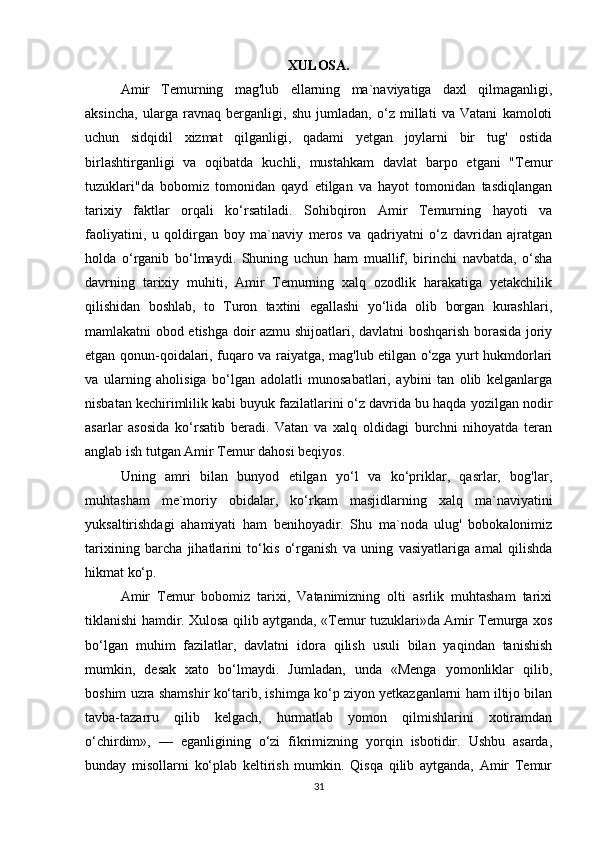 XULOSA.
Amir   Temurning   mag'lub   ellarning   ma`naviyatiga   daxl   qilmaganligi,
aksincha,   ularga   ravnaq   berganligi,   shu   jumladan,   o‘z   millati   va   Vatani   kamoloti
uchun   sidqidil   xizmat   qilganligi,   qadami   yetgan   joylarni   bir   tug'   ostida
birlashtirganligi   va   oqibatda   kuchli,   mustahkam   davlat   barpo   etgani   "Temur
tuzuklari"da   bobomiz   tomonidan   qayd   etilgan   va   hayot   tomonidan   tasdiqlangan
tarixiy   faktlar   orqali   ko‘rsatiladi.   Sohibqiron   Amir   Temurning   hayoti   va
faoliyatini,   u   qoldirgan   boy   ma`naviy   meros   va   qadriyatni   o‘z   davridan   ajratgan
holda   o‘rganib   bo‘lmaydi.   Shuning   uchun   ham   muallif,   birinchi   navbatda,   o‘sha
davrning   tarixiy   muhiti,   Amir   Temurning   xalq   ozodlik   harakatiga   yetakchilik
qilishidan   boshlab,   to   Turon   taxtini   egallashi   yo‘lida   olib   borgan   kurashlari,
mamlakatni obod etishga doir azmu shijoatlari, davlatni boshqarish borasida joriy
etgan qonun-qoidalari, fuqaro va raiyatga, mag'lub etilgan o‘zga yurt hukmdorlari
va   ularning   aholisiga   bo‘lgan   adolatli   munosabatlari,   aybini   tan   olib   kelganlarga
nisbatan kechirimlilik kabi buyuk fazilatlarini o‘z davrida bu haqda yozilgan nodir
asarlar   asosida   ko‘rsatib   beradi.   Vatan   va   xalq   oldidagi   burchni   nihoyatda   teran
anglab ish tutgan Amir Temur dahosi beqiyos. 
Uning   amri   bilan   bunyod   etilgan   yo‘l   va   ko‘priklar,   qasrlar,   bog'lar,
muhtasham   me`moriy   obidalar,   ko‘rkam   masjidlarning   xalq   ma`naviyatini
yuksaltirishdagi   ahamiyati   ham   benihoyadir.   Shu   ma`noda   ulug'   bobokalonimiz
tarixining   barcha   jihatlarini   to‘kis   o‘rganish   va   uning   vasiyatlariga   amal   qilishda
hikmat ko‘p. 
Amir   Temur   bobomiz   tarixi,   Vatanimizning   olti   asrlik   muhtasham   tarixi
tiklanishi hamdir. Xulosa qilib aytganda, «Temur tuzuklari»da Amir Temurga xos
bo‘lgan   muhim   fazilatlar,   davlatni   idora   qilish   usuli   bilan   yaqindan   tanishish
mumkin,   desak   xato   bo‘lmaydi.   Jumladan,   unda   «Menga   yomonliklar   qilib,
boshim uzra shamshir ko‘tarib, ishimga ko‘p ziyon yetkazganlarni ham iltijo bilan
tavba-tazarru   qilib   kelgach,   hurmatlab   yomon   qilmishlarini   xotiramdan
o‘chirdim»,   —   eganligining   o‘zi   fikrimizning   yorqin   isbotidir.   Ushbu   asarda,
bunday   misollarni   ko‘plab   keltirish   mumkin.   Qisqa   qilib   aytganda,   Amir   Temur
31 