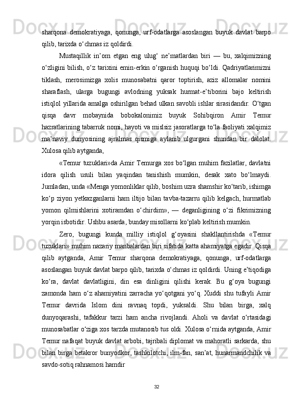 sharqona   demokratiyaga,   qonunga,   urf-odatlarga   asoslangan   buyuk   davlat   barpo
qilib, tarixda o‘chmas iz qoldirdi. 
Mustaqillik   in’om   etgan   eng   ulug‘   ne’matlardan   biri   —   bu,   xalqimizning
o‘zligini bilish, o‘z tarixini emin-erkin o‘rganish huquqi bo‘ldi. Qadriyatlarimizni
tiklash,   merosimizga   xolis   munosabatni   qaror   toptirish,   aziz   allomalar   nomini
sharaflash,   ularga   bugungi   avlodning   yuksak   hurmat-e’tiborini   bajo   keltirish
istiqlol yillarida amalga oshirilgan behad ulkan savobli ishlar sirasidandir. O‘tgan
qisqa   davr   mobaynida   bobokalonimiz   buyuk   Sohibqiron   Amir   Temur
hazratlarining tabarruk nomi, hayoti va mislsiz jasoratlarga to‘la faoliyati xalqimiz
ma’naviy   dunyosining   ajralmas   qismiga   aylanib   ulgurgani   shundan   bir   dalolat.
Xulosa qilib aytganda, 
«Temur tuzuklari»da Amir Temurga xos bo‘lgan muhim fazilatlar, davlatni
idora   qilish   usuli   bilan   yaqindan   tanishish   mumkin,   desak   xato   bo‘lmaydi.
Jumladan, unda «Menga yomonliklar qilib, boshim uzra shamshir ko‘tarib, ishimga
ko‘p   ziyon   yetkazganlarni   ham   iltijo   bilan   tavba-tazarru   qilib   kelgach,   hurmatlab
yomon   qilmishlarini   xotiramdan   o‘chirdim»,   —   deganligining   o‘zi   fikrimizning
yorqin isbotidir. Ushbu asarda, bunday misollarni ko‘plab keltirish mumkin. 
Zero,   bugungi   kunda   milliy   istiqlol   g‘oyasini   shakllantirishda   «Temur
tuzuklari» muhim nazariy manbalardan biri sifatida katta ahamiyatga egadir. Qisqa
qilib   aytganda,   Amir   Temur   sharqona   demokratiyaga,   qonunga,   urf-odatlarga
asoslangan buyuk davlat barpo qilib, tarixda o‘chmas iz qoldirdi. Uning e’tiqodiga
ko‘ra,   davlat   davlatligini,   din   esa   dinligini   qilishi   kerak.   Bu   g‘oya   bugungi
zamonda   ham   o‘z   ahamiyatini   zarracha   yo‘qotgani   yo‘q.   Xuddi   shu   tufayli   Amir
Temur   davrida   Islom   dini   ravnaq   topdi,   yuksaldi.   Shu   bilan   birga,   xalq
dunyoqarashi,   tafakkur   tarzi   ham   ancha   rivojlandi.   Aholi   va   davlat   o‘rtasidagi
munosabatlar o‘ziga xos tarzda mutanosib tus oldi. Xulosa o‘rnida aytganda, Amir
Temur   nafaqat   buyuk  davlat  arbobi,  tajribali  diplomat  va  mahoratli   sarkarda,  shu
bilan   birga   betakror   bunyodkor,   tashkilotchi,   ilm-fan,   san’at,   hunarmandchilik   va
savdo-sotiq rahnamosi hamdir
32 