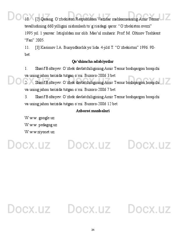 10. [2] Qarang. O`zbekiston Respublikasi Vazirlar mahkamasining Amir Temur 
tavalludining 660 yilligini nishonlash to`g`risidagi qaror. “O`zbekiston ovozi” 
1995 yil. 1 yanvar: Istiqloldan nur olib. Mas’ul muharir. Prof. M. Oltinov Toshkent
“Fan” 2005.
11. [3] Karimov I.A. Bunyodkorlik yo`lida. 4-jild T. “O`zbekiston” 1996. 90-
bet.
Qо‘shimcha adabiyotlar
1. Sharif Boltayev: O`zbek davlatchiligining Amir Temur boshqargon bosqichi
va uning jahon tarixida tutgan o`rni. Buxoro-2006 3 bet.
2. Sharif Boltayev: O`zbek davlatchiligining Amir Temur boshqargon bosqichi
va uning jahon tarixida tutgan o`rni. Buxoro-2006 7 bet.
3. Sharif Boltayev: O`zbek davlatchiligining Amir Temur boshqargon bosqichi
va uning jahon tarixida tutgan o`rni. Buxoro-2006 12 bet.
Axborot manbalari
W.w.w. google.uz
W.w.w. pedagog.uz
W.w.w.ziyonet.uz.
34 