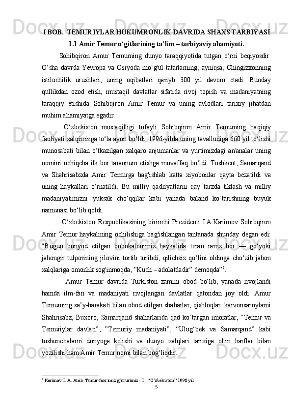 I BOB.  TEMURIYLAR HUKUMRONLIK DAVRIDA SHAXS TARBIYASI
1.1 Amir Temur o‘gitlarining ta’lim – tarbiyaviy ahamiyati.
Sohibqiron   Amur   Temurning   dunyo   taraqqiyotida   tutgan   o‘rni   beqiyosdir.
O‘sha   davrda   Yevropa   va   Osiyoda   mo‘g'ul-tatarlarning,   ayniqsa,   Chingizxonning
istilochilik   urushlari,   uning   oqibatlari   qariyb   300   yil   davom   etadi.   Bunday
qullikdan   ozod   etish,   mustaqil   davlatlar   sifatida   rivoj   topish   va   madaniyatning
taraqqiy   etishida   Sohibqiron   Amir   Temur   va   uning   avlodlari   tarixiy   jihatdan
muhim ahamiyatga egadir. 
  O‘zbekiston   mustaqilligi   tufayli   Sohibqiron   Amir   Temurning   haqiqiy
faoliyati xalqimizga to‘la ayon bo‘ldi. 1996-yilda uning tavalludiga 660 yil to‘lishi
munosabati   bilan  o‘tkazilgan   xalqaro  anjumanlar   va   yurtimizdagi   an'analar   uning
nomini ochiqcha ilk bor tarannum etishga muvaffaq bo‘ldi. Toshkent, Samarqand
va   Shahrisabzda   Amir   Temurga   bag'ishlab   katta   xiyobonlar   qayta   bezatildi   va
uning   haykallari   o‘rnatildi.   Bu   milliy   qadriyatlarni   qay   tarzda   tiklash   va   milliy
madaniyatimizni   yuksak   cho‘qqilar   kabi   yanada   baland   ko‘tarishning   buyuk
namunasi bo‘lib qoldi. 
  O‘zbekiston   Respublikasining   birinchi   Prezidenti   I.A.Karimov   Sohibqiron
Amir   Temur   haykalining   ochilishiga   bag'ishlangan   tantanada   shunday   degan   edi:
“Bugun   bunyod   etilgan   bobokalonimiz   haykalida   teran   ramz   bor   —   go‘yoki
jahongir   tulporining   jilovini   tortib   turibdi,   qilichsiz   qo‘lini   oldinga   cho‘zib   jahon
xalqlariga omonlik sog'inmoqda, ”Kuch – adolatdadir” demoqda” 2
.
    Amur   Temur   davrida   Turkiston   zamini   obod   bo‘lib,   yanada   rivojlandi
hamda   ilm-fan   va   madaniyati   rivojlangan   davlatlar   qatoridan   joy   oldi.   Amur
Temurning sa’y-harakati bilan obod etilgan shaharlar, qishloqlar, karvonsaroylarni
Shahrisabz,   Buxoro,  Samarqand  shaharlarida   qad   ko‘targan   imoratlar,  “Temur   va
Temuriylar   davlati”,   ”Temuriy   madaniyati”,   “Ulug‘bek   va   Samarqand”   kabi
tushunchalarni   dunyoga   kelishi   va   dunyo   xalqlari   tarixiga   oltin   harflar   bilan
yozilishi ham Amir Temur nomi bilan bog‘liqdir.  
2
  Karimov I. A. Amir Temur-faxrimiz g’ururimiz -T.: “O’zbekiston” 1998 yil
5 