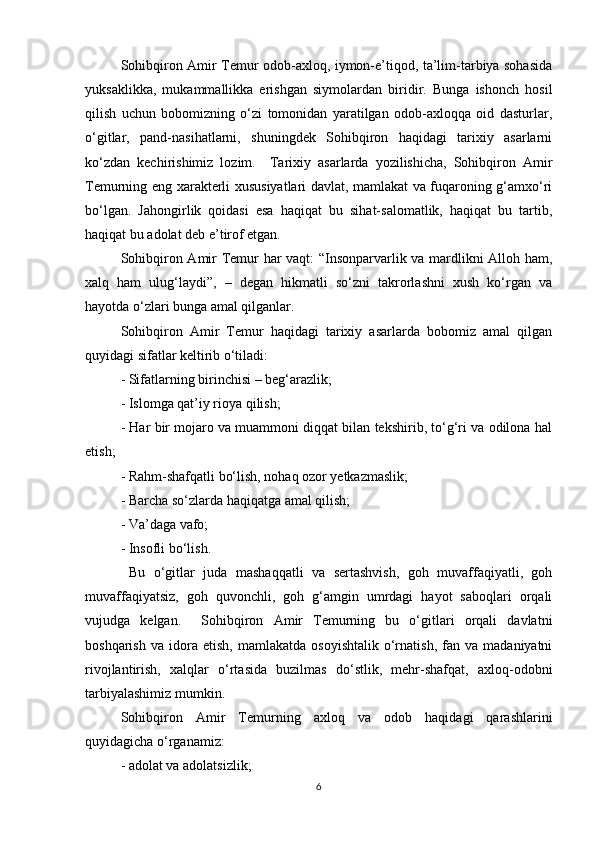 Sohibqiron Amir Temur odob-axloq, iymon-e’tiqod, ta’lim-tarbiya sohasida
yuksaklikka,   mukammallikka   erishgan   siymolardan   biridir.   Bunga   ishonch   hosil
qilish   uchun   bobomizning   o‘zi   tomonidan   yaratilgan   odob-axloqqa   oid   dasturlar,
o‘gitlar,   pand-nasihatlarni,   shuningdek   Sohibqiron   haqidagi   tarixiy   asarlarni
ko‘zdan   kechirishimiz   lozim.     Tarixiy   asarlarda   yozilishicha,   Sohibqiron   Amir
Temurning eng xarakterli xususiyatlari davlat, mamlakat va fuqaroning g‘amxo‘ri
bo‘lgan.   Jahongirlik   qoidasi   esa   haqiqat   bu   sihat-salomatlik,   haqiqat   bu   tartib,
haqiqat bu adolat deb e’tirof etgan.  
Sohibqiron Amir Temur har vaqt: “Insonparvarlik va mardlikni Alloh ham,
xalq   ham   ulug‘laydi”,   –   degan   hikmatli   so‘zni   takrorlashni   xush   ko‘rgan   va
hayotda o‘zlari bunga amal qilganlar.  
Sohibqiron   Amir   Temur   haqidagi   tarixiy   asarlarda   bobomiz   amal   qilgan
quyidagi sifatlar keltirib o‘tiladi: 
- Sifatlarning birinchisi – beg‘arazlik; 
- Islomga qat’iy rioya qilish; 
- Har bir mojaro va muammoni diqqat bilan tekshirib, to‘g‘ri va odilona hal
etish; 
- Rahm-shafqatli bo‘lish, nohaq ozor yetkazmaslik; 
- Barcha so‘zlarda haqiqatga amal qilish; 
- Va’daga vafo; 
- Insofli bo‘lish. 
  Bu   o‘gitlar   juda   mashaqqatli   va   sertashvish,   goh   muvaffaqiyatli,   goh
muvaffaqiyatsiz,   goh   quvonchli,   goh   g‘amgin   umrdagi   hayot   saboqlari   orqali
vujudga   kelgan.     Sohibqiron   Amir   Temurning   bu   o‘gitlari   orqali   davlatni
boshqarish   va   idora   etish,   mamlakatda   osoyishtalik   o‘rnatish,   fan  va   madaniyatni
rivojlantirish,   xalqlar   o‘rtasida   buzilmas   do‘stlik,   mehr-shafqat,   axloq-odobni
tarbiyalashimiz mumkin.  
Sohibqiron   Amir   Temurning   axloq   va   odob   haqidagi   qarashlarini
quyidagicha o‘rganamiz:  
- adolat va adolatsizlik; 
6 