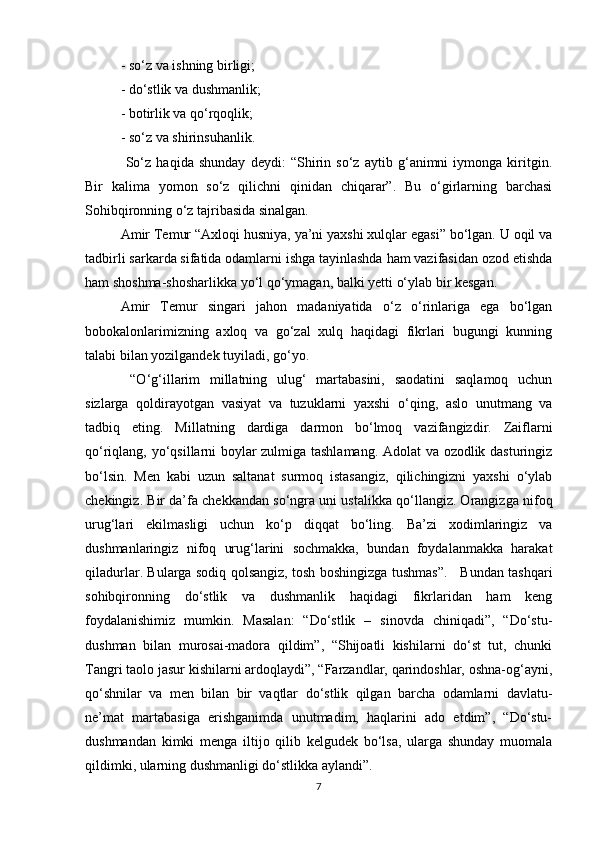 - so‘z va ishning birligi; 
- do‘stlik va dushmanlik; 
- botirlik va qo‘rqoqlik; 
- so‘z va shirinsuhanlik. 
  So‘z   haqida   shunday   deydi:   “Shirin   so‘z   aytib   g‘animni   iymonga   kiritgin.
Bir   kalima   yomon   so‘z   qilichni   qinidan   chiqarar”.   Bu   o‘girlarning   barchasi
Sohibqironning o‘z tajribasida sinalgan. 
Amir Temur “Axloqi husniya, ya’ni yaxshi xulqlar egasi” bo‘lgan. U oqil va
tadbirli sarkarda sifatida odamlarni ishga tayinlashda ham vazifasidan ozod etishda
ham shoshma-shosharlikka yo‘l qo‘ymagan, balki yetti o‘ylab bir kesgan. 
Amir   Temur   singari   jahon   madaniyatida   o‘z   o‘rinlariga   ega   bo‘lgan
bobokalonlarimizning   axloq   va   go‘zal   xulq   haqidagi   fikrlari   bugungi   kunning
talabi bilan yozilgandek tuyiladi, go‘yo. 
  “O‘g‘illarim   millatning   ulug‘   martabasini,   saodatini   saqlamoq   uchun
sizlarga   qoldirayotgan   vasiyat   va   tuzuklarni   yaxshi   o‘qing,   aslo   unutmang   va
tadbiq   eting.   Millatning   dardiga   darmon   bo‘lmoq   vazifangizdir.   Zaiflarni
qo‘riqlang, yo‘qsillarni boylar zulmiga tashlamang. Adolat va ozodlik dasturingiz
bo‘lsin.   Men   kabi   uzun   saltanat   surmoq   istasangiz,   qilichingizni   yaxshi   o‘ylab
chekingiz. Bir da’fa chekkandan so‘ngra uni ustalikka qo‘llangiz. Orangizga nifoq
urug‘lari   ekilmasligi   uchun   ko‘p   diqqat   bo‘ling.   Ba’zi   xodimlaringiz   va
dushmanlaringiz   nifoq   urug‘larini   sochmakka,   bundan   foydalanmakka   harakat
qiladurlar. Bularga sodiq qolsangiz, tosh boshingizga tushmas”.     Bundan tashqari
sohibqironning   do‘stlik   va   dushmanlik   haqidagi   fikrlaridan   ham   keng
foydalanishimiz   mumkin.   Masalan:   “Do‘stlik   –   sinovda   chiniqadi”,   “Do‘stu-
dushman   bilan   murosai-madora   qildim”,   “Shijoatli   kishilarni   do‘st   tut,   chunki
Tangri taolo jasur kishilarni ardoqlaydi”, “Farzandlar, qarindoshlar, oshna-og‘ayni,
qo‘shnilar   va   men   bilan   bir   vaqtlar   do‘stlik   qilgan   barcha   odamlarni   davlatu-
ne’mat   martabasiga   erishganimda   unutmadim,   haqlarini   ado   etdim”,   “Do‘stu-
dushmandan   kimki   menga   iltijo   qilib   kelgudek   bo‘lsa,   ularga   shunday   muomala
qildimki, ularning dushmanligi do‘stlikka aylandi”.  
7 