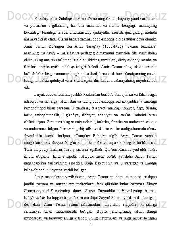Shunday qilib, Sohibqiron Amir Temurning ibratli, hayotiy pand-nasihatlari
va   purma’no   o‘gitlarining   har   biri   mazmun   va   ma’no   kengligi,   mantiqning
kuchliligi,   teranligi,   ta’siri,   umuminsoniy   qadriyatlar   asosida   qurilganligi   alohida
ahamiyat kasb etadi. Ularni hadsiz xazina, odob-axloqqa oid dasturlar deya olamiz.
Amir   Temur   Ko‘ragon   ibn   Amir   Tarag‘ay   (1336-1406)   “Temur   tuzuklari”
asarining   ma’naviy   –   ma’rifiy   va   pedagogik   mazmuni   xususida   fikr   yuritishdan
oldin  uning   ana  shu   ta’limoti   shakllanishining   zaminlari,   diniy-axloqiy   manba  va
ildizlari   haqida   aytib   o‘tishga   to‘g‘ri   keladi.   Amir   Temur   ulug‘   davlat   arbobi
bo‘lish bilan birga zamonasining komilu fozil, benazir dahosi, Yaratganning nazari
tushgan mislsiz qobiliyat va iste’dod egasi, ilm-fan va madaniyatning noyob sohibi
edi. 
Buyuk bobokalonimiz yoshlik kezlaridan boshlab Sharq tarixi va falsafasiga,
adabiyot va san’atga, islom dini va uning odob-axloqqa oid muqaddas ta’limotiga
iymone’tiqod   bilan   qaragan.   U   xandasa,   falaqiyot,   mantiq,   ilohiyot,   fiqx,   falsafa,
tarix,   axloqshunoslik,   jug‘rofiya,   tibbiyot,   adabiyot   va   san’at   ilmlarini   teran
o‘zlashtirgan. Zamonasining rasmiy uch tili, turkcha, forscha va arabchani chuqur
va mukammal bilgan. Temurning shijoatli ruhida ilm va ilm axdiga hurmatu e’zozi
favqulodda   kuchli   bo‘lgan.   «Tarag‘ay   Bahodir   o‘g‘li   Amir   Temur   yoshlik
chog‘idan   mard,   dovyurak,   g‘ururli,   o‘tkir   zehn   va   aqlu   idrok   egasi   bo‘lib   o‘sdi.
Turli dunyoviy ilmlarni, harbiy san’atni egalladi. Qur’oni Karimni yod oldi, hadis
ilmini   o‘rgandi.   Imon-e’tiqodli,   halolpok   inson   bo‘lib   yetishdi»   Amir   Temur
naqshbandiya   tariqatining   asoschisi   Xoja   Baxouddin   va   u   yaratgan   ta’limotga
ixlos-e’tiqodi nihoyatda kuchli bo‘lgan.
Ilmiy   manbalarda   yozilishicha,   Amir   Temur   mudom,   saltanatda   erishgan
jamiki   narsam   va   mustahkam   makonlarni   fath   qilishim   bular   hammasi   Shayx
Shamsuddin   al-Faxuriyning   duosi,   Shayx   Zaynuddin   al-Havofiyning   hikmati
tufayli va barcha topgan barakalarim esa faqat Sayyid Baraka yordamida , bo‘lgan,
der   ekan.   Amir   Temur   islom   rahnamolari,   sayyidlar,   shayxlar,   xo‘jalarga
samimiyat   bilan   munosabatda   bo‘lgan.   Buyuk   jahongirning   islom   diniga
munosabati  va tasavvuf ahliga e’tiqodi uning «Tuzuklar» va unga nisbat  berilgan
8 