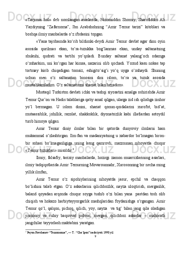 «Tarjimai   hol»   deb   nomlangan   asarlarida,   Nizomiddin   Shomiy,   Sharofiddin   Ali
Yazdiyning   “Zafarnoma”,   Ibn   Arabshohning   “Amir   Temur   tarixi”   kitoblari   va
boshqa ilmiy manbalarda o‘z ifodasini topgan.
«Yana tajribamda ko‘rib bildimki-deydi  Amir Temur davlat  agar  dinu oyin
asosida   qurilmas   ekan,   to‘ra-tuzukka   bog‘lanmas   ekan,   unday   saltanatning
shukuhi,   qudrati   va   tartibi   yo‘qoladi.   Bunday   saltanat   yalang‘och   odamga
o‘xsharkim,   uni   ko‘rgan  har   kimsa,   nazarini   olib  qochadi.   Yoxud   kasu   nokas   tap
tortmay   kirib   chiqadigan   tomsiz,   eshigito‘sig‘i   yo‘q   uyga   o‘xshaydi.   Shuning
uchun   men   o‘z   saltanatim   binosini   dini   islom,   to‘ra   va   tuzuk   asosida
mustahkamladim. O‘z saltanatimni shariat bilan bezadim».
Mustaqil Turkiston davlati ichki va tashqi siyosatini amalga oshirishda Amir
Temur Qur’on va Hadis talablariga qatiy amal qilgan, ularga zid ish qilishga zinhor
yo‘l   bermagan.   U   islom   dinini,   shariat   qonun-qoidalarini   xurofot,   bid’at,
mutaassiblik,   johillik,   razolat,   shakkoklik,   diyonatsizlik   kabi   illatlardan   astoydil
turib himoya qilgan.
Amir   Temur   diniy   ilmlar   bilan   bir   qatorda   dunyoviy   ilmlarni   ham
mukammal o‘zlashtirgan. Ilm-fan va madaniyatning u xabardor  bo‘lmagan biron-
bir   sohasi   bo‘lmaganligiga   uning   keng   qamrovli,   mazmunan   nihoyatda   chuqur
«Temur tuzuklari» misoldir. 3
Ilmiy,   falsafiy,   tarixiy   manbalarda,   hozirgi   zamon   muarrixlarining   asarlari,
ilmiy tadqiqotlarida Amir Temurning Movarounnahr, Xurosonning bir necha ming
yillik ilmfan,
Amir   Temur   o‘z   sipohiylarining   nihoyatda   jasur,   epchil   va   chaqqon
bo‘lishini   talab   etgan.   O‘z   askarlarini   qilichbozlik,   nayza   uloqtirish,   merganlik,
baland   qoyadan   arqonda   chuqur   soyga   tushib   o‘zi   bilan   yana     pastdan   tosh   olib
chiqish   va   hokazo   harbiytayyorgarlik   mashqlaridan   foydanishga   o‘rgangan.   Amir
Temur   qo‘l,   qalqon,   pichoq,   qilich,   yoy,   nayza     va   tig‘   bilan   jang   qila   oladigan
jismoniy   va   ruhiy   baquvvat   polvon,   mergan,   qilichboz   askarlar   –   mahoratli
jangchilar tayyorlash maktabini yaratgan.
3
 Payon Ravshanov “Temurnoma”, — T.: “Cho`lpon” nashriyoti 1990 yil
9 