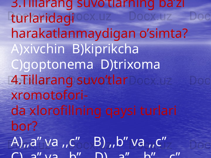 3.Tillarang suvo’tlarning ba’zi 
turlaridagi 
harakatlanmaydigan o’simta?
A)xivchin  B)kiprikcha  
C)goptonema  D)trixoma
4.Tillarang suvo’tlar 
xromotofori-
da xlorofillning qaysi turlari 
bor?
A),,a’’ va ,,c’’    B) ,,b’’ va ,,c’’
C),,a’’ va ,,b’’    D) ,,a’’, ,,b’’, ,,c’’ 