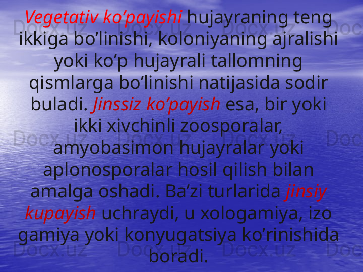 Vegetativ k o’ payishi  h ujayraning teng 
ikkiga b o’ linishi, koloniyaning ajralishi 
yoki k o’ p  h ujayrali tallomning 
q ismlarga b o’ linishi natijasida sodir 
buladi.  Jinssiz k o’ payish   esa, bir yoki 
ikki xivchinli zoosporalar, 
amyobasimon  h ujayralar yoki 
aplonosporalar  h osil  q ilish bilan 
amalga oshadi. Ba’zi turlarida  jinsiy 
kupayish   uchraydi, u xologamiya, izo 
gamiya yoki konyugatsiya k o’ rinishida 
boradi. 